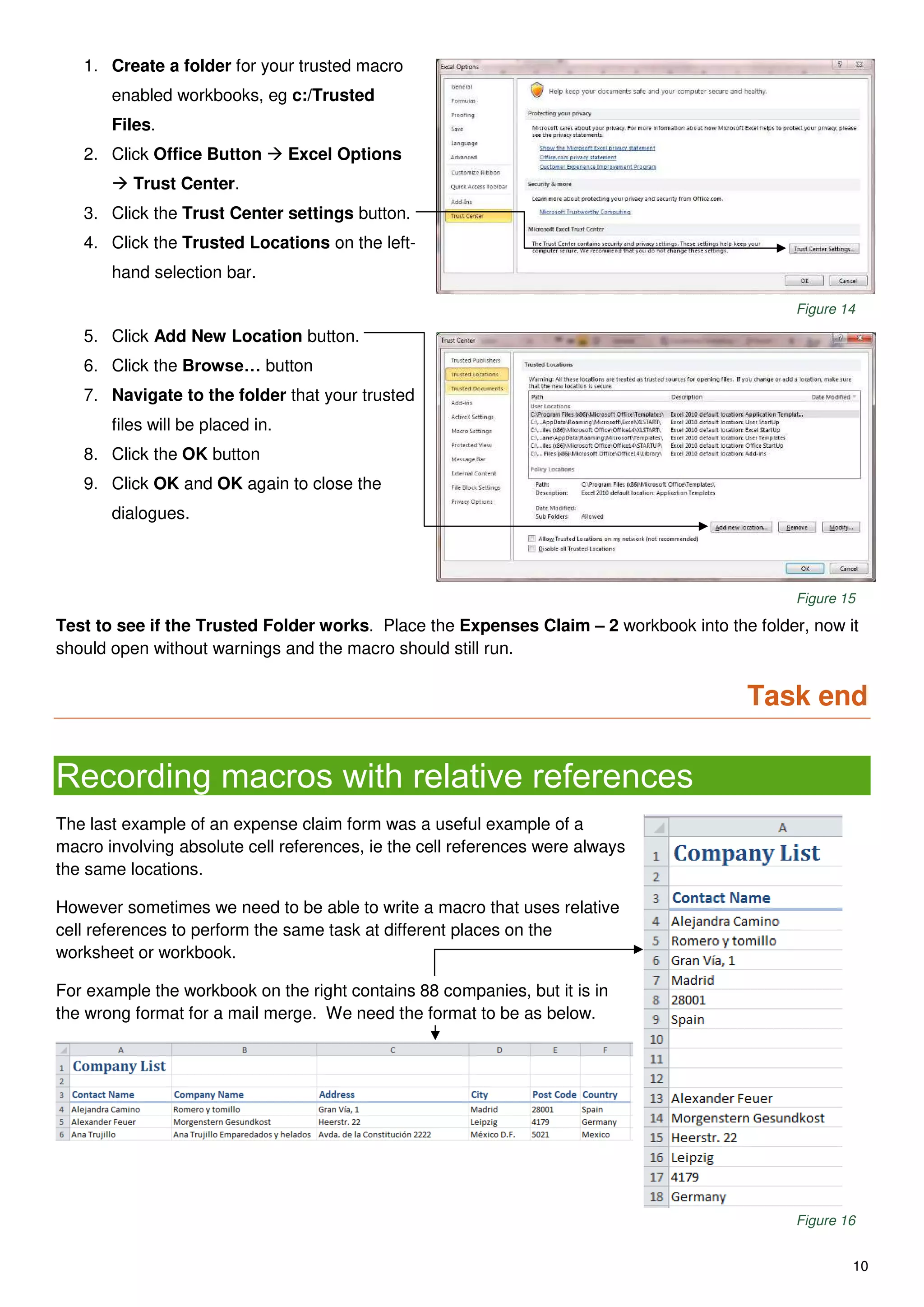 10
1. Create a folder for your trusted macro
enabled workbooks, eg c:/Trusted
Files.
2. Click Office Button  Excel Options
 Trust Center.
3. Click the Trust Center settings button.
4. Click the Trusted Locations on the left-
hand selection bar.
Figure 14
5. Click Add New Location button.
6. Click the Browse… button
7. Navigate to the folder that your trusted
files will be placed in.
8. Click the OK button
9. Click OK and OK again to close the
dialogues.
Figure 15
Test to see if the Trusted Folder works. Place the Expenses Claim – 2 workbook into the folder, now it
should open without warnings and the macro should still run.
Task end
Recording macros with relative references
The last example of an expense claim form was a useful example of a
macro involving absolute cell references, ie the cell references were always
the same locations.
However sometimes we need to be able to write a macro that uses relative
cell references to perform the same task at different places on the
worksheet or workbook.
For example the workbook on the right contains 88 companies, but it is in
the wrong format for a mail merge. We need the format to be as below.
Figure 16
 
