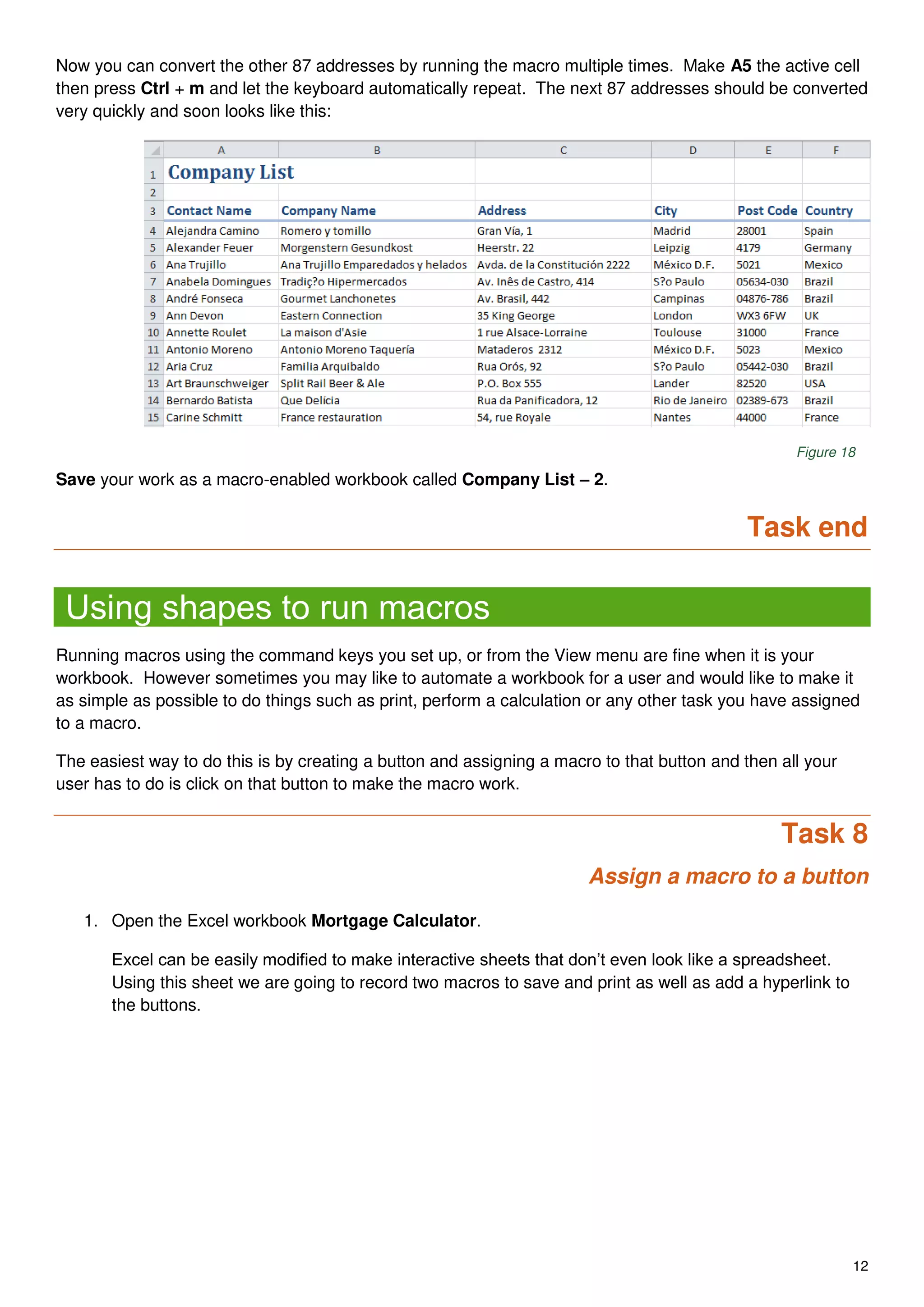 12
Now you can convert the other 87 addresses by running the macro multiple times. Make A5 the active cell
then press Ctrl + m and let the keyboard automatically repeat. The next 87 addresses should be converted
very quickly and soon looks like this:
Figure 18
Save your work as a macro-enabled workbook called Company List – 2.
Task end
Using shapes to run macros
Running macros using the command keys you set up, or from the View menu are fine when it is your
workbook. However sometimes you may like to automate a workbook for a user and would like to make it
as simple as possible to do things such as print, perform a calculation or any other task you have assigned
to a macro.
The easiest way to do this is by creating a button and assigning a macro to that button and then all your
user has to do is click on that button to make the macro work.
Task 8
Assign a macro to a button
1. Open the Excel workbook Mortgage Calculator.
Excel can be easily modified to make interactive sheets that don’t even look like a spreadsheet.
Using this sheet we are going to record two macros to save and print as well as add a hyperlink to
the buttons.
 