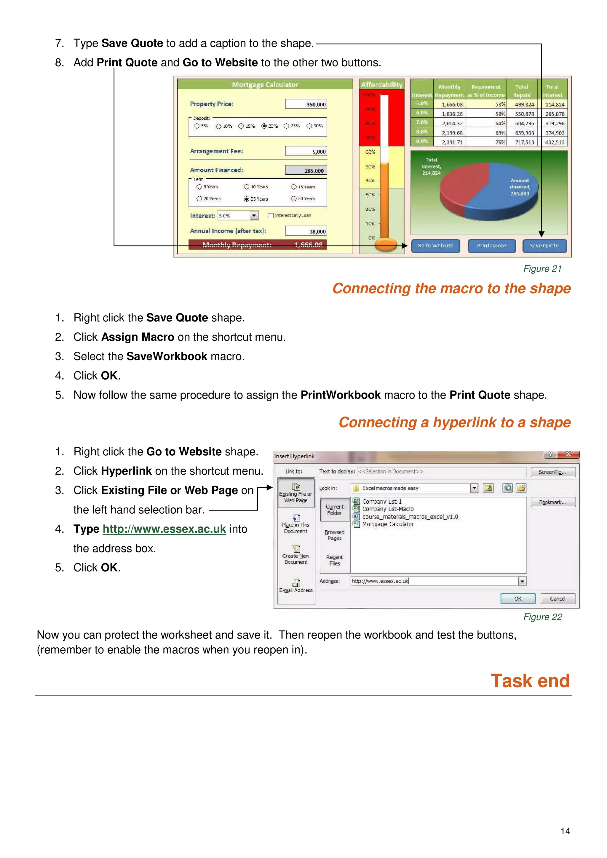 14
7. Type Save Quote to add a caption to the shape.
8. Add Print Quote and Go to Website to the other two buttons.
Figure 21
Connecting the macro to the shape
1. Right click the Save Quote shape.
2. Click Assign Macro on the shortcut menu.
3. Select the SaveWorkbook macro.
4. Click OK.
5. Now follow the same procedure to assign the PrintWorkbook macro to the Print Quote shape.
Connecting a hyperlink to a shape
1. Right click the Go to Website shape.
2. Click Hyperlink on the shortcut menu.
3. Click Existing File or Web Page on
the left hand selection bar.
4. Type http://www.essex.ac.uk into
the address box.
5. Click OK.
Figure 22
Now you can protect the worksheet and save it. Then reopen the workbook and test the buttons,
(remember to enable the macros when you reopen in).
Task end
 