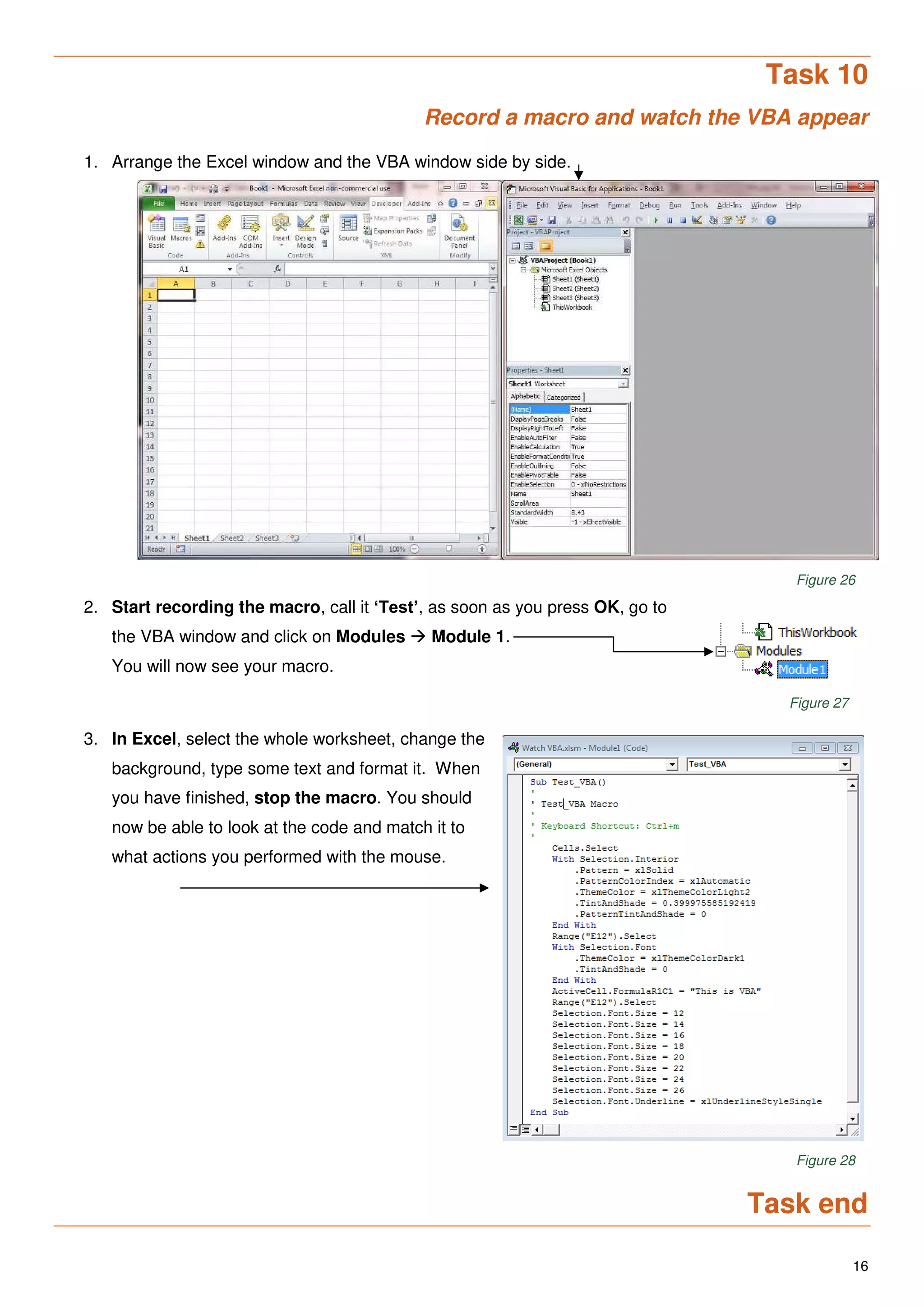 16
Task 10
Record a macro and watch the VBA appear
1. Arrange the Excel window and the VBA window side by side.
Figure 26
2. Start recording the macro, call it ‘Test’, as soon as you press OK, go to
the VBA window and click on Modules  Module 1.
You will now see your macro.
Figure 27
3. In Excel, select the whole worksheet, change the
background, type some text and format it. When
you have finished, stop the macro. You should
now be able to look at the code and match it to
what actions you performed with the mouse.
Figure 28
Task end
 