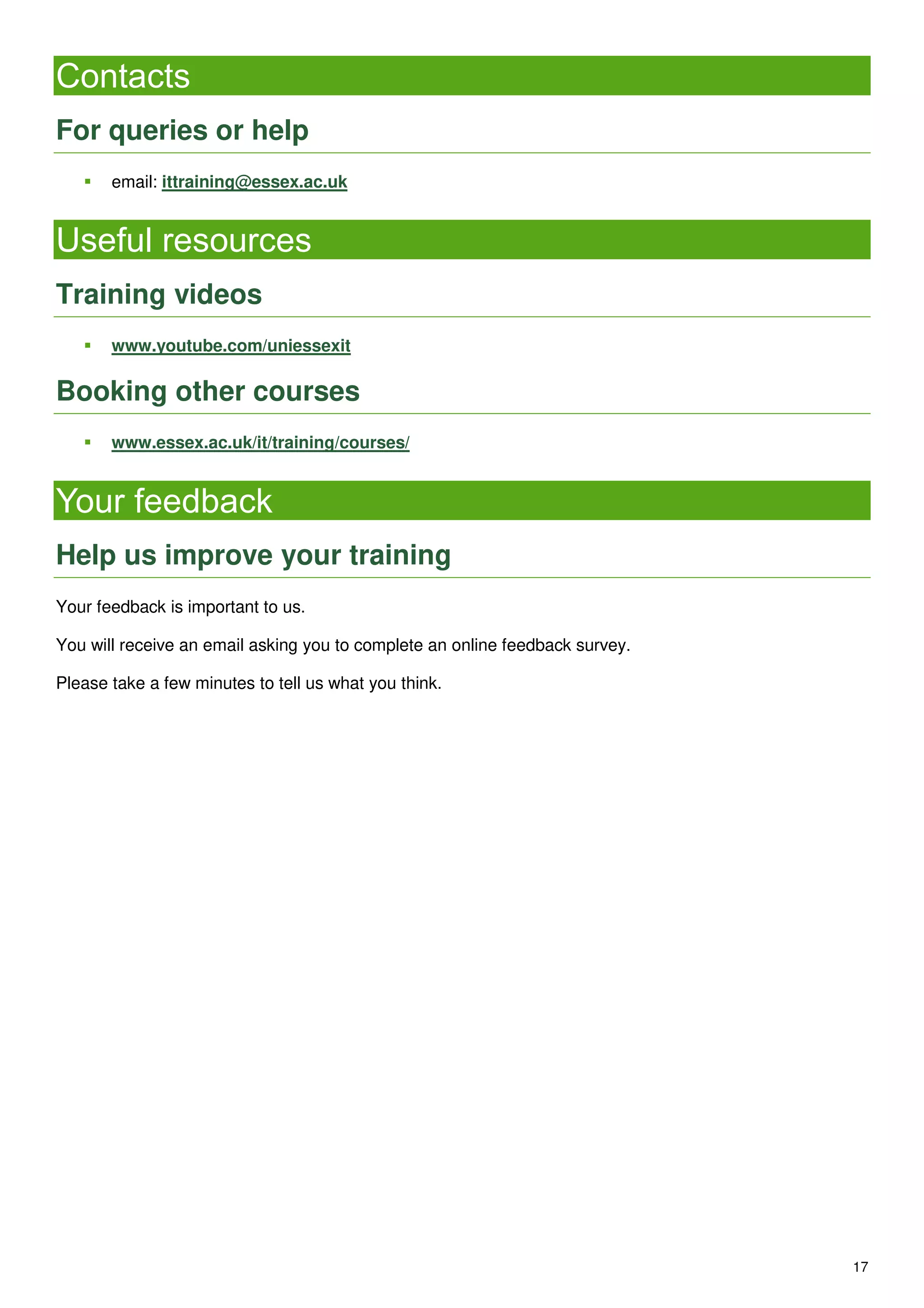 17
Contacts
For queries or help
 email: ittraining@essex.ac.uk
Useful resources
Training videos
 www.youtube.com/uniessexit
Booking other courses
 www.essex.ac.uk/it/training/courses/
Your feedback
Help us improve your training
Your feedback is important to us.
You will receive an email asking you to complete an online feedback survey.
Please take a few minutes to tell us what you think.
 
