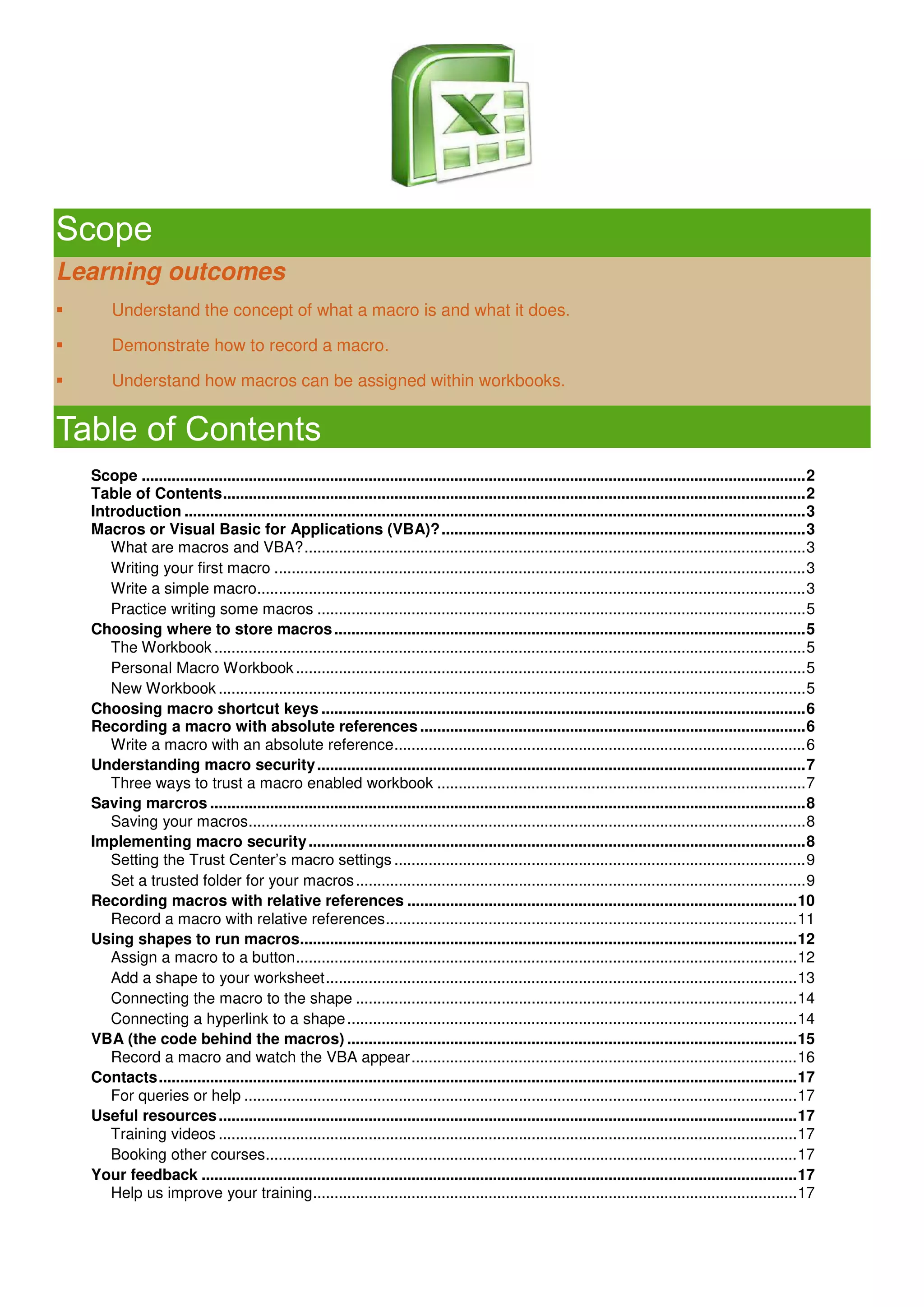 Scope
Learning outcomes
 Understand the concept of what a macro is and what it does.
 Demonstrate how to record a macro.
 Understand how macros can be assigned within workbooks.
Table of Contents
Scope ...........................................................................................................................................................2
Table of Contents........................................................................................................................................2
Introduction .................................................................................................................................................3
Macros or Visual Basic for Applications (VBA)?.....................................................................................3
What are macros and VBA?.....................................................................................................................3
Writing your first macro ............................................................................................................................3
Write a simple macro................................................................................................................................3
Practice writing some macros ..................................................................................................................5
Choosing where to store macros..............................................................................................................5
The Workbook ..........................................................................................................................................5
Personal Macro Workbook.......................................................................................................................5
New Workbook .........................................................................................................................................5
Choosing macro shortcut keys .................................................................................................................6
Recording a macro with absolute references..........................................................................................6
Write a macro with an absolute reference................................................................................................6
Understanding macro security..................................................................................................................7
Three ways to trust a macro enabled workbook ......................................................................................7
Saving marcros ...........................................................................................................................................8
Saving your macros..................................................................................................................................8
Implementing macro security....................................................................................................................8
Setting the Trust Center’s macro settings ................................................................................................9
Set a trusted folder for your macros.........................................................................................................9
Recording macros with relative references ...........................................................................................10
Record a macro with relative references................................................................................................11
Using shapes to run macros....................................................................................................................12
Assign a macro to a button.....................................................................................................................12
Add a shape to your worksheet..............................................................................................................13
Connecting the macro to the shape .......................................................................................................14
Connecting a hyperlink to a shape.........................................................................................................14
VBA (the code behind the macros) .........................................................................................................15
Record a macro and watch the VBA appear..........................................................................................16
Contacts.....................................................................................................................................................17
For queries or help .................................................................................................................................17
Useful resources.......................................................................................................................................17
Training videos .......................................................................................................................................17
Booking other courses............................................................................................................................17
Your feedback ...........................................................................................................................................17
Help us improve your training.................................................................................................................17
 