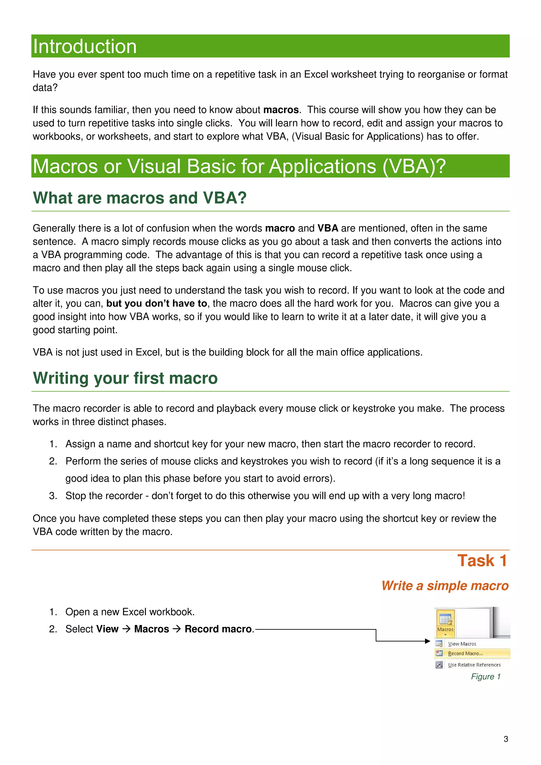 3
Introduction
Have you ever spent too much time on a repetitive task in an Excel worksheet trying to reorganise or format
data?
If this sounds familiar, then you need to know about macros. This course will show you how they can be
used to turn repetitive tasks into single clicks. You will learn how to record, edit and assign your macros to
workbooks, or worksheets, and start to explore what VBA, (Visual Basic for Applications) has to offer.
Macros or Visual Basic for Applications (VBA)?
What are macros and VBA?
Generally there is a lot of confusion when the words macro and VBA are mentioned, often in the same
sentence. A macro simply records mouse clicks as you go about a task and then converts the actions into
a VBA programming code. The advantage of this is that you can record a repetitive task once using a
macro and then play all the steps back again using a single mouse click.
To use macros you just need to understand the task you wish to record. If you want to look at the code and
alter it, you can, but you don’t have to, the macro does all the hard work for you. Macros can give you a
good insight into how VBA works, so if you would like to learn to write it at a later date, it will give you a
good starting point.
VBA is not just used in Excel, but is the building block for all the main office applications.
Writing your first macro
The macro recorder is able to record and playback every mouse click or keystroke you make. The process
works in three distinct phases.
1. Assign a name and shortcut key for your new macro, then start the macro recorder to record.
2. Perform the series of mouse clicks and keystrokes you wish to record (if it’s a long sequence it is a
good idea to plan this phase before you start to avoid errors).
3. Stop the recorder - don’t forget to do this otherwise you will end up with a very long macro!
Once you have completed these steps you can then play your macro using the shortcut key or review the
VBA code written by the macro.
Task 1
Write a simple macro
1. Open a new Excel workbook.
2. Select View  Macros  Record macro.
Figure 1
 