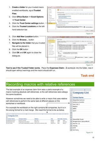 10
1. Create a folder for your trusted macro
enabled workbooks, eg c:/Trusted
Files.
2. Click Office Button  Excel Options
 Trust Center.
3. Click the Trust Center settings button.
4. Click the Trusted Locations on the left-
hand selection bar.
Figure 14
5. Click Add New Location button.
6. Click the Browse… button
7. Navigate to the folder that your trusted
files will be placed in.
8. Click the OK button
9. Click OK and OK again to close the
dialogues.
Figure 15
Test to see if the Trusted Folder works. Place the Expenses Claim – 2 workbook into the folder, now it
should open without warnings and the macro should still run.
Task end
Recording macros with relative references
The last example of an expense claim form was a useful example of a
macro involving absolute cell references, ie the cell references were always
the same locations.
However sometimes we need to be able to write a macro that uses relative
cell references to perform the same task at different places on the
worksheet or workbook.
For example the workbook on the right contains 88 companies, but it is in
the wrong format for a mail merge. We need the format to be as below.
Figure 16
 