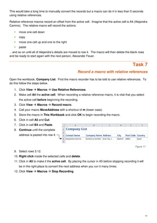 11
This would take a long time to manually convert the records but a macro can do it in less than 5 seconds
using relative references.
Relative reference macros record an offset from the active cell. Imagine that the active cell is A4 (Alejandra
Camino). The relative macro will record the actions:
 move one cell down
 copy
 move one cell up and one to the right
 paste
…and so on until all of Alejandra’s details are moved to row 4. The macro will then delete the blank rows
and be ready to start again with the next person, Alexander Feuer.
Task 7
Record a macro with relative references
Open the workbook, Company List. First the macro recorder has to be told to use relative references. To
do this follow the steps below.
1. Click View  Macros  Use Relative References.
2. Make cell A4 the active cell. When recording a relative reference macro, it is vital that you select
the active cell before beginning the recording.
3. Click View  Macros  Record macro.
4. Call your macro MoveAddress with a shortcut of m (lower case).
5. Store the macro in This Workbook and click OK to begin recording the macro.
6. Click in cell A5 and Cut.
7. Click in cell B4 and Paste.
8. Continue until the complete
address is pasted into row 4.
Figure 17
9. Select rows 5:12.
10. Right click inside the selected cells and delete.
11. Click in A5 to make it the active cell. By placing the cursor in A5 before stopping recording it will
be in the right place to convert the next address when you run it many times.
12. Click View  Macros  Stop Recording.
 