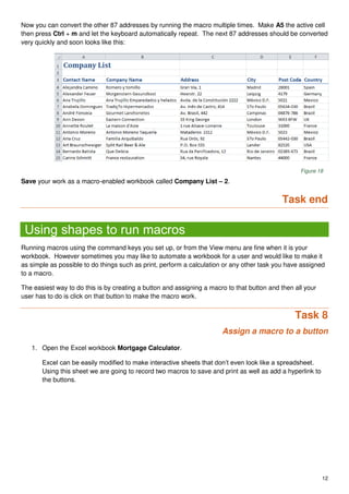12
Now you can convert the other 87 addresses by running the macro multiple times. Make A5 the active cell
then press Ctrl + m and let the keyboard automatically repeat. The next 87 addresses should be converted
very quickly and soon looks like this:
Figure 18
Save your work as a macro-enabled workbook called Company List – 2.
Task end
Using shapes to run macros
Running macros using the command keys you set up, or from the View menu are fine when it is your
workbook. However sometimes you may like to automate a workbook for a user and would like to make it
as simple as possible to do things such as print, perform a calculation or any other task you have assigned
to a macro.
The easiest way to do this is by creating a button and assigning a macro to that button and then all your
user has to do is click on that button to make the macro work.
Task 8
Assign a macro to a button
1. Open the Excel workbook Mortgage Calculator.
Excel can be easily modified to make interactive sheets that don’t even look like a spreadsheet.
Using this sheet we are going to record two macros to save and print as well as add a hyperlink to
the buttons.
 