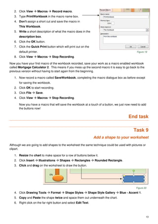 13
2. Click View  Macros  Record macro.
3. Type PrintWorkbook in the macro name box.
4. Don’t assign a short cut and save the macro in
This Workbook.
5. Write a short description of what the macro does in the
description box.
6. Click the OK button.
7. Click the Quick Print button which will print out on the
default printer. Figure 19
8. Click View  Macros  Stop Recording.
Now you have your first macro of the workbook recorded, save your work as a macro enabled workbook
called Mortgage Calculator 2. This means if you mess up the second macro it is easy to go back to the
previous version without having to start again from the beginning.
1. Now record a macro called SaveWorkbook, completing the macro dialogue box as before except
for saving the workbook.
2. Click OK to start recording.
3. Click File  Save.
4. Click View  Macros  Stop Recording.
Now you have a macro that will save the workbook at a touch of a button, we just now need to add
the buttons now!
End task
Task 9
Add a shape to your worksheet
Although we are going to add shapes to the worksheet the same technique could be used with pictures or
clipart.
1. Resize the chart to make space for a row of buttons below it.
2. Click Insert  Illustrations  Shapes  Rectangles  Rounded Rectangle.
3. Click and drag on the worksheet to draw the button.
Figure 20
4. Click Drawing Tools  Format  Shape Styles  Shape Style Gallery  Blue - Accent 1.
5. Copy and Paste the shape twice and space them out underneath the chart.
6. Right click on the far right button and select Edit Text.
 