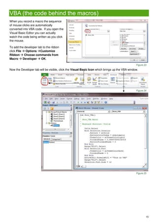 15
VBA (the code behind the macros)
When you record a macro the sequence
of mouse clicks are automatically
converted into VBA code. If you open the
Visual Basic Editor you can actually
watch the code being written as you click
the mouse.
To add the developer tab to the ribbon
click File  Options Customize
Ribbon  Choose commands from
Macro  Developer  OK.
Figure 23
Now the Developer tab will be visible, click the Visual Basic Icon which brings up the VBA window.
Figure 24
Figure 25
 