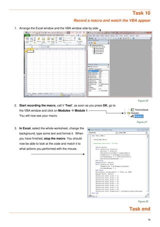 16
Task 10
Record a macro and watch the VBA appear
1. Arrange the Excel window and the VBA window side by side.
Figure 26
2. Start recording the macro, call it ‘Test’, as soon as you press OK, go to
the VBA window and click on Modules  Module 1.
You will now see your macro.
Figure 27
3. In Excel, select the whole worksheet, change the
background, type some text and format it. When
you have finished, stop the macro. You should
now be able to look at the code and match it to
what actions you performed with the mouse.
Figure 28
Task end
 