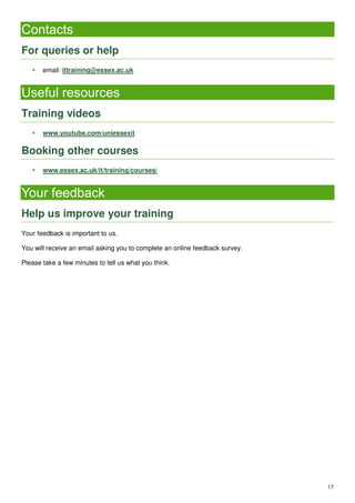 17
Contacts
For queries or help
 email: ittraining@essex.ac.uk
Useful resources
Training videos
 www.youtube.com/uniessexit
Booking other courses
 www.essex.ac.uk/it/training/courses/
Your feedback
Help us improve your training
Your feedback is important to us.
You will receive an email asking you to complete an online feedback survey.
Please take a few minutes to tell us what you think.
 