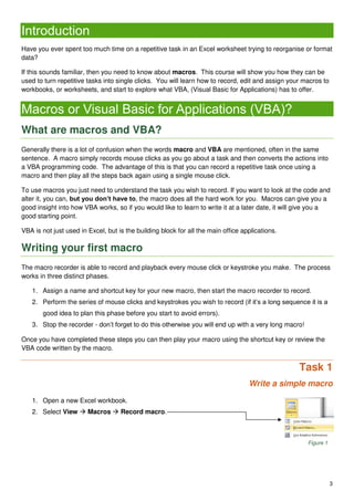 3
Introduction
Have you ever spent too much time on a repetitive task in an Excel worksheet trying to reorganise or format
data?
If this sounds familiar, then you need to know about macros. This course will show you how they can be
used to turn repetitive tasks into single clicks. You will learn how to record, edit and assign your macros to
workbooks, or worksheets, and start to explore what VBA, (Visual Basic for Applications) has to offer.
Macros or Visual Basic for Applications (VBA)?
What are macros and VBA?
Generally there is a lot of confusion when the words macro and VBA are mentioned, often in the same
sentence. A macro simply records mouse clicks as you go about a task and then converts the actions into
a VBA programming code. The advantage of this is that you can record a repetitive task once using a
macro and then play all the steps back again using a single mouse click.
To use macros you just need to understand the task you wish to record. If you want to look at the code and
alter it, you can, but you don’t have to, the macro does all the hard work for you. Macros can give you a
good insight into how VBA works, so if you would like to learn to write it at a later date, it will give you a
good starting point.
VBA is not just used in Excel, but is the building block for all the main office applications.
Writing your first macro
The macro recorder is able to record and playback every mouse click or keystroke you make. The process
works in three distinct phases.
1. Assign a name and shortcut key for your new macro, then start the macro recorder to record.
2. Perform the series of mouse clicks and keystrokes you wish to record (if it’s a long sequence it is a
good idea to plan this phase before you start to avoid errors).
3. Stop the recorder - don’t forget to do this otherwise you will end up with a very long macro!
Once you have completed these steps you can then play your macro using the shortcut key or review the
VBA code written by the macro.
Task 1
Write a simple macro
1. Open a new Excel workbook.
2. Select View  Macros  Record macro.
Figure 1
 