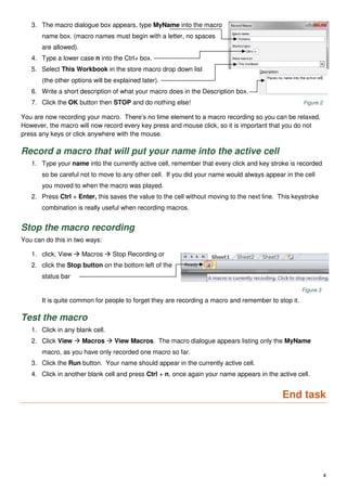 4
3. The macro dialogue box appears, type MyName into the macro
name box. (macro names must begin with a letter, no spaces
are allowed).
4. Type a lower case n into the Ctrl+ box.
5. Select This Workbook in the store macro drop down list
(the other options will be explained later).
6. Write a short description of what your macro does in the Description box.
7. Click the OK button then STOP and do nothing else! Figure 2
You are now recording your macro. There’s no time element to a macro recording so you can be relaxed.
However, the macro will now record every key press and mouse click, so it is important that you do not
press any keys or click anywhere with the mouse.
Record a macro that will put your name into the active cell
1. Type your name into the currently active cell, remember that every click and key stroke is recorded
so be careful not to move to any other cell. If you did your name would always appear in the cell
you moved to when the macro was played.
2. Press Ctrl + Enter, this saves the value to the cell without moving to the next line. This keystroke
combination is really useful when recording macros.
Stop the macro recording
You can do this in two ways:
1. click, View  Macros  Stop Recording or
2. click the Stop button on the bottom left of the
status bar
Figure 3
It is quite common for people to forget they are recording a macro and remember to stop it.
Test the macro
1. Click in any blank cell.
2. Click View  Macros  View Macros. The macro dialogue appears listing only the MyName
macro, as you have only recorded one macro so far.
3. Click the Run button. Your name should appear in the currently active cell.
4. Click in another blank cell and press Ctrl + n, once again your name appears in the active cell.
End task
 