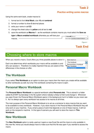 5
Task 2
Practice writing some macros
Using the same work book, create macros to:
1. format text to font Arial Black, size 16 and centered
2. format a number to show 5 decimal places
3. write your name in cell C3
4. change the sheet colour to yellow and all text to red
5. save the workbook as Macros 1 - as the workbook contains macros you must select the Save as
type to Macro enabled workbook otherwise you will lose your
macros.
Figure 4
Task End
Choosing where to store macros
When you record a macro, Excel offers you three possible places to store it.
Each one determines which workbooks your macro will be available to and
who can access it. Therefore it is really important that you are aware of the
differences in the choices on offer.
Figure 5
The Workbook
If you select This Workbook as an option to store your macro then the macro you create will be available
to other workbooks as well, but only if the workbook containing the macro is open.
Personal Macro Workbook
The Personal Macro Workbook is a special workbook called Personal.xlsb. This is stored in a folder
called XLSTART buried deep in the file system where nobody is likely to find it and change it. Whenever
you open Excel, the Personal Macro Workbook opens in the background, but it is hidden so you never see
it. As it is always open every workbook has access to its macros at all times.
The main purpose of the Personal Macro Workbook is to act as a container to store macros that you want
to be available to every workbook. However, if you store macros in the Personal Macro Workbook they will
only work on your machine. If you email a piece of work that depends on one of these macros, it will not
work on the recipient’s machine. In this type of scenario you will want to store the macro in This
Workbook.
New Workbook
The New Workbook option is rarely used as it opens a new Excel file and the macro is only available in
this new file, hence you would always have to make sure that this file was open if you wanted to access the
macro.
 