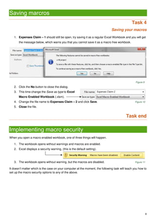 8
Saving marcros
Task 4
Saving your macros
1. Expenses Claim – 1 should still be open, try saving it as a regular Excel Workbook and you will get
the message below, which warns you that you cannot save it as a macro free workbook.
Figure 9
2. Click the No button to close the dialog.
3. This time change the Save as type to Excel
Macro Enabled Workbook (.xlsm).
4. Change the file name to Expenses Claim – 2 and click Save. Figure 10
5. Close the file.
Task end
Implementing macro security
When you open a macro enabled workbook, one of three things will happen.
1. The workbook opens without warnings and macros are enabled.
2. Excel displays a security warning, (this is the default setting).
3. The workbook opens without warning, but the macros are disabled. Figure 11
It doesn’t matter which is the case on your computer at the moment, the following task will teach you how to
set up the macro security options to any of the above.
 