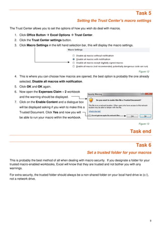 9
Task 5
Setting the Trust Center’s macro settings
The Trust Center allows you to set the options of how you wish do deal with macros.
1. Click Office Button  Excel Options  Trust Center.
2. Click the Trust Center settings button.
3. Click Macro Settings in the left hand selection bar, this will display the macro settings.
Figure 12
4. This is where you can choose how macros are opened, the best option is probably the one already
selected, Disable all macros with notification.
5. Click OK and OK again.
6. Now open the Expenses Claim – 2 workbook
and the warning should be displayed.
7. Click on the Enable Content and a dialogue box
will be displayed asking if you wish to make this a
Trusted Document. Click Yes and now you will
be able to run your macro within the workbook.
Figure 13
Task end
Task 6
Set a trusted folder for your macros
This is probably the best method of all when dealing with macro security. If you designate a folder for your
trusted macro-enabled workbooks, Excel will know that they are trusted and not bother you with any
warnings.
For extra security, the trusted folder should always be a non-shared folder on your local hard drive ie (c:/),
not a network drive.
 
