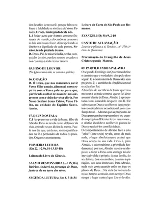 dos desafios de nossa fé, porque faltou es-   Leitura da Carta de São Paulo aos Ro-
forço e fidelidade na vivência de Vossa Pa-   manos.
lavra, Cristo, tende piedade de nós.
L.1 Pelas vezes que vivemos como se fôs-      EVANGELHO: Mc 9, 2-10
semos do mundo, colocando as pessoas e
as leis em nosso favor, desrespeitando o      CANTO DE ACLAMAÇÃO
direito e a dignidade de cada pessoa, Se-     Louvor e glória a ti, Senhor... n° 370 (2°
nhor, tende piedade de nós.                   Dom. da Quaresma)
D. Deus, Pai de misericórdia, tenha com-
paixão de nós, perdoe nossos pecados e        Proclamação do Evangelho de Jesus
nos conduza à vida eterna. Amém.              Cristo segundo Marcos.

05. HINO DE LOUVOR                            09. PARTILHANDO A PALAVRA
(Na Quaresma não se canta o glória).          O segundo Domingo da Quaresma define
                                              o caminho que o verdadeiro discípulo deve
06. ORAÇÃO                                    seguir: 1) a escuta atenta de Deus e dos seus
D. Ó Deus, que nos mandastes ouvir            projetos; 2) o caminho da obediência total
Vosso Filho amado, alimentai nosso es-        e radical ao Pai.
pírito com a Vossa palavra, para que,         A história do sacrifício de Isaac quer nos
purificado o olhar de nossa fé, nos ale-      mostrar a atitude correta que o fiel deve
gremos com a visão da vossa glória. Por       assumir diante de Deus. Abraão é apresen-
Nosso Senhor Jesus Cristo, Vosso Fi-          tado como o modelo de quem tem fé. Ele
lho, na unidade do Espírito Santo.            sabe escutar Deus e acolher os seus proje-
Amém.                                         tos com obediência incondicional, com con-
                                              fiança total… Mesmo que as propostas de
07. DEUS NOS FALA                             Deus pareçam incompreensíveis ou quan-
C.1 Ao preservar a vida de Isaac, filho de    do os projetos dEle interferem nos nossos ,
Abraão, Deus se revela como defensor da       o cristão ideal deve acolher os planos de
vida, opondo-se aos ídolos da morte. Pau-     Deus e realizá-los com fidelidade.
lo nos diz que, em Jesus, somos justifica-    O comportamento de Abraão face a esta
dos na fé e perdoados de todos os peca-       "crise" (este teste) revela, antes de mais
dos. Ouçamos atentamente.                     nada, o lugar absolutamente central que
                                              Deus ocupa na sua vida. Deus é, para
PRIMEIRA LEITURA                              Abraão, o valor máximo, a prioridade fun-
(Gn 22,1-2.9a.10-13.15-18)                    damental; por isso, Abraão mostra-se dis-
                                              posto a fazer a Deus uma entrega total e
Leitura do Livro do Gênesis.                  irrevogável de si próprio, da sua família, do
                                              seu futuro, dos seus sonhos, das suas aspi-
SALMO RESPONSORIAL – 115(116)                 rações, dos seus interesses. Para Abraão,
Refrão: Andarei na presença de Deus,          nada mais conta quando estão em jogo os
junto a ele na terra dos vivos.               planos de Deus... Na vida do homem do
                                              nosso tempo, contudo, nem sempre Deus
SEGUNDA LEITURA: Rm 8, 31b-34                 ocupa o lugar central que Lhe é devido.
 