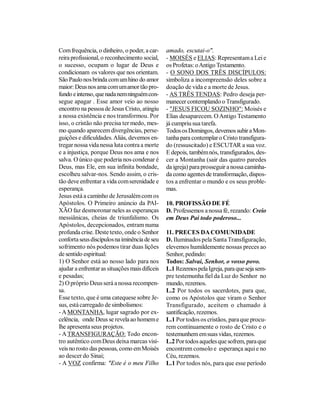 Com frequência, o dinheiro, o poder, a car-     amado, escutai-o".
reira profissional, o reconhecimento social,    - MOISÉS e ELIAS: Representam a Lei e
o sucesso, ocupam o lugar de Deus e             os Profetas: o Antigo Testamento.
condicionam os valores que nos orientam.        - O SONO DOS TRÊS DISCÍPULOS:
São Paulo nos brinda com um hino do amor        simboliza a incompreensão deles sobre a
maior: Deus nos ama com um amor tão pro-        doação de vida e a morte de Jesus.
fundo e intenso, que nada nem ninguém con-      - AS TRÊS TENDAS: Pedro deseja per-
segue apagar . Esse amor veio ao nosso          manecer contemplando o Transfigurado.
encontro na pessoa de Jesus Cristo, atingiu     - "JESUS FICOU SOZINHO": Moisés e
a nossa existência e nos transformou. Por       Elias desaparecem. O Antigo Testamento
isso, o cristão não precisa ter medo, mes-      já cumpriu sua tarefa.
mo quando aparecem divergências, perse-         Todos os Domingos, devemos subir a Mon-
guições e dificuldades. Aliás, devemos en-      tanha para contemplar o Cristo transfigura-
tregar nossa vida nessa luta contra a morte     do (ressuscitado) e ESCUTAR a sua voz.
e a injustiça, porque Deus nos ama e nos        E depois, também nós, transfigurados, des-
salva. O único que poderia nos condenar é       cer a Montanha (sair das quatro paredes
Deus, mas Ele, em sua infinita bondade,         da igreja) para prosseguir a nossa caminha-
escolheu salvar-nos. Sendo assim, o cris-       da como agentes de transformação, dispos-
tão deve enfrentar a vida com serenidade e      tos a enfrentar o mundo e os seus proble-
esperança.                                      mas.
Jesus está a caminho de Jerusalém com os
Apóstolos. O Primeiro anúncio da PAI-           10. PROFISSÃO DE FÉ
XÃO faz desmoronar neles as esperanças          D. Professemos a nossa fé, rezando: Creio
messiânicas, cheias de triunfalismo. Os         em Deus Pai todo poderoso...
Apóstolos, decepcionados, entram numa
profunda crise. Deste texto, onde o Senhor      11. PRECES DA COMUNIDADE
conforta seus discípulos na iminência de seu    D. Iluminados pela Santa Transfiguração,
sofrimento nós podemos tirar duas lições        elevemos humildemente nossas preces ao
de sentido espiritual:                          Senhor, pedindo:
1) O Senhor está ao nosso lado para nos         Todos: Salvai, Senhor, o vosso povo.
ajudar a enfrentar as situações mais difíceis   L.1 Rezemos pela Igreja, para que seja sem-
e pesadas;                                      pre testemunha fiel da Luz do Senhor no
2) O próprio Deus será a nossa recompen-        mundo, rezemos.
sa.                                             L.2 Por todos os sacerdotes, para que,
Esse texto, que é uma catequese sobre Je-       como os Apóstolos que viram o Senhor
sus, está carregado de simbolismos:             Transfigurado, aceitem o chamado à
- A MONTANHA, lugar sagrado por ex-             santificação, rezemos.
celência, onde Deus se revela ao homem e        L.1 Por todos os cristãos, para que procu-
lhe apresenta seus projetos.                    rem continuamente o rosto de Cristo e o
- A TRANSFIGURAÇÃO: Todo encon-                 testemunhem em suas vidas, rezemos.
tro autêntico com Deus deixa marcas visí-       L.2 Por todos aqueles que sofrem, para que
veis no rosto das pessoas, como em Moisés       encontrem consolo e esperança aqui e no
ao descer do Sinai;                             Céu, rezemos.
- A VOZ confirma: "Este é o meu Filho           L.1 Por todos nós, para que esse período
 