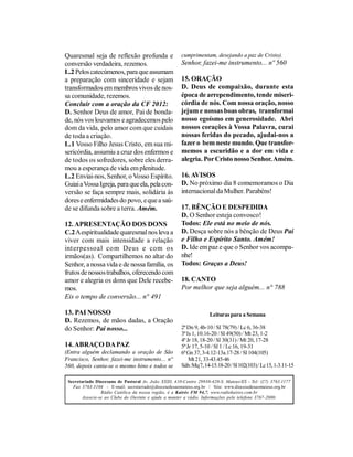 Quaresmal seja de reflexão profunda e                  cumprimentam, desejando a paz de Cristo).
conversão verdadeira, rezemos.                         Senhor, fazei-me instrumento... nº 560
L.2 Pelos catecúmenos, para que assumam
a preparação com sinceridade e sejam                   15. ORAÇÃO
transformados em membros vivos de nos-                 D. Deus de compaixão, durante esta
sa comunidade, rezemos.                                época de arrependimento, tende miseri-
Concluir com a oração da CF 2012:                      córdia de nós. Com nossa oração, nosso
D. Senhor Deus de amor, Pai de bonda-                  jejum e nossas boas obras, transformai
de, nós vos louvamos e agradecemos pelo                nosso egoísmo em generosidade. Abri
dom da vida, pelo amor com que cuidais                 nossos corações à Vossa Palavra, curai
de toda a criação.                                     nossas feridas do pecado, ajudai-nos a
L.1 Vosso Filho Jesus Cristo, em sua mi-               fazer o bem neste mundo. Que transfor-
sericórdia, assumiu a cruz dos enfermos e              memos a escuridão e a dor em vida e
de todos os sofredores, sobre eles derra-              alegria. Por Cristo nosso Senhor. Amém.
mou a esperança de vida em plenitude.
L.2 Enviai-nos, Senhor, o Vosso Espírito.              16. AVISOS
Guiai a Vossa Igreja, para que ela, pela con-          D. No próximo dia 8 comemoramos o Dia
versão se faça sempre mais, solidária às               internacional da Mulher. Parabéns!
dores e enfermidades do povo, e que a saú-
de se difunda sobre a terra. Amém.                     17. BÊNÇÃO E DESPEDIDA
                                                       D. O Senhor esteja convosco!
12. APRESENTAÇÃO DOS DONS                              Todos: Ele está no meio de nós.
C.2 A espiritualidade quaresmal nos leva a             D. Desça sobre nós a bênção de Deus Pai
viver com mais intensidade a relação                   e Filho e Espírito Santo. Amém!
int erpessoal co m Deus e com os                       D. Ide em paz e que o Senhor vos acompa-
irmãos(as). Compartilhemos no altar do                 nhe!
Senhor, a nossa vida e de nossa família, os            Todos: Graças a Deus!
frutos de nossos trabalhos, oferecendo com
amor e alegria os dons que Dele recebe-                18. CANTO
mos.                                                   Por melhor que seja alguém... n° 788
Eis o tempo de conversão... n° 491

13. PAI NOSSO                                                       Leituras para a Semana
D. Rezemos, de mãos dadas, a Oração
do Senhor: Pai nosso...                                2ª Dn 9, 4b-10 / Sl 78(79) / Lc 6, 36-38
                                                       3ª Is 1, 10.16-20 / Sl 49(50) / Mt 23, 1-2
                                                       4ª Jr 18, 18-20 / Sl 30(31) / Mt 20, 17-28
14. ABRAÇO DA PAZ                                      5ª Jr 17, 5-10 / Sl 1 / Lc 16, 19-31
(Entra alguém declamando a oração de São               6ª Gn 37, 3-4.12-13a.17-28 / Sl 104(105)
Francisco, Senhor, fazei-me instrumento... n°              Mt 21, 33-43.45-46
560, depois canta-se o mesmo hino e todos se           Sáb.:Mq 7, 14-15.18-20 / Sl 102(103) / Lc 15, 1-3.11-15

 Secretariado Diocesano de Pastoral Av. João XXIII, 410-Centro 29930-420-S. Mateus/ES - Tel: (27) 3763.1177
   Fax 3763.3104 - E-mail: secretariado@diocesedesaomateus.org.br / Site: www.diocesedesaomateus.org.br
                 Rádio Católica da nossa região, é a Kairós FM 94,7. www.radiokairos.com.br
        Associe-se ao Clube do Ouvinte e ajude a manter a rádio. Informações pelo telefone 3767-2000.
 
