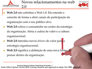 Novos relacionamentos na web
                         2.0
  n    Web 2.0 não substitui a Web 1.0. Ela estende o
        conceito de forma a abrir canais de participação da
        organização com o seu público alvo.
  n    Web 2.0 coloca o consumidor no centro da estratégia
        da organização. Afeta a cadeia de valor e a cultura
        organizacional.
  n    Web 2.0 introduz novos drivers de valor para a
        estratégia organizacional.
  n    Web 2.0 significa a definição de uma nova forma de
        pensar dentro da organização.


                   Escola de Governo Professor Paulo Neves de Carvalho - Gerência de Capacitação e Treinamento
Fonte: Fábio Cipriani. Social CRM: Concept, Benefits and Approach to adopt. Nov 2008. Adaptado.
 