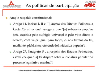 As políticas de participação

n    Amplo respaldo constitucional:

      q    Artigo 14, Incisos I, II e III, acerca dos Direitos Políticos, a
            Carta Constitucional assegura que "[a] soberania popular
            será exercida pelo sufrágio universal e pelo voto direto e
            secreto, com valor igual para todos, e, nos termos da lei,
            mediante: plebiscito; referendo [e] iniciativa popular";

      q    Artigo 27, Parágrafo 40 , a respeito dos Estados Federados,
            estabelece que "[a] lei disporá sobre a iniciativa popular no
            processo legislativo estadual";

                Escola de Governo Professor Paulo Neves de Carvalho - Gerência de Capacitação e Treinamento
 
