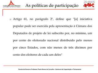 As políticas de participação


q    Artigo 61, no parágrafo 2º, define que "[a] iniciativa

      popular pode ser exercida pela apresentação à Câmara dos

      Deputados de projeto de lei subscrito por, no mínimo, um

      por cento do eleitorado nacional distribuído pelo menos

      por cinco Estados, com não menos de três décimos por

      cento dos eleitores de cada um deles"



          Escola de Governo Professor Paulo Neves de Carvalho - Gerência de Capacitação e Treinamento
 