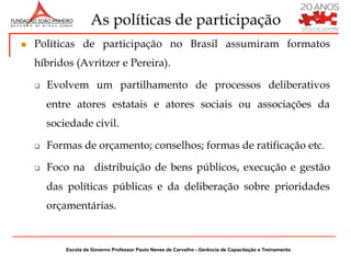 As políticas de participação
n    Políticas de participação no Brasil assumiram formatos
      híbridos (Avritzer e Pereira).

      q    Evolvem um partilhamento de processos deliberativos
            entre atores estatais e atores sociais ou associações da
            sociedade civil.

      q    Formas de orçamento; conselhos; formas de ratificação etc.

      q    Foco na distribuição de bens públicos, execução e gestão
            das políticas públicas e da deliberação sobre prioridades
            orçamentárias.


                Escola de Governo Professor Paulo Neves de Carvalho - Gerência de Capacitação e Treinamento
 