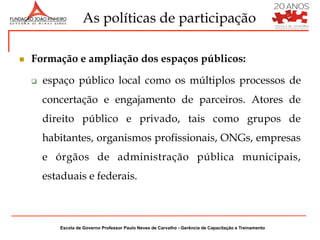 As políticas de participação

n    Formação e ampliação dos espaços públicos:

      q    espaço público local como os múltiplos processos de
            concertação e engajamento de parceiros. Atores de
            direito público e privado, tais como grupos de
            habitantes, organismos profissionais, ONGs, empresas
            e órgãos de administração pública municipais,
            estaduais e federais.



               Escola de Governo Professor Paulo Neves de Carvalho - Gerência de Capacitação e Treinamento
 