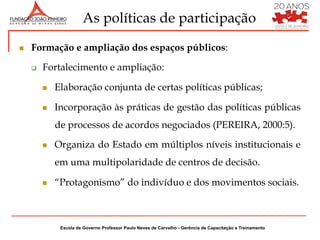As políticas de participação
n    Formação e ampliação dos espaços públicos:

      q    Fortalecimento e ampliação:

            n    Elaboração conjunta de certas políticas públicas;

            n    Incorporação às práticas de gestão das políticas públicas
                  de processos de acordos negociados (PEREIRA, 2000:5).

            n    Organiza do Estado em múltiplos níveis institucionais e
                  em uma multipolaridade de centros de decisão.

            n    “Protagonismo” do indivíduo e dos movimentos sociais.



                   Escola de Governo Professor Paulo Neves de Carvalho - Gerência de Capacitação e Treinamento
 