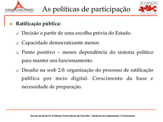 As políticas de participação
n    Ratificação pública:
      q    Decisão a partir de uma escolha prévia do Estado.
      q    Capacidade democratizante menor.
      q    Ponto positivo – menor dependência do sistema político
            para manter seu funcionamento.
      q    Desafio na web 2.0: organização do processo de ratificação
            pública por meio digital. Crescimento da base e
            necessidade de preparação.




                Escola de Governo Professor Paulo Neves de Carvalho - Gerência de Capacitação e Treinamento
 