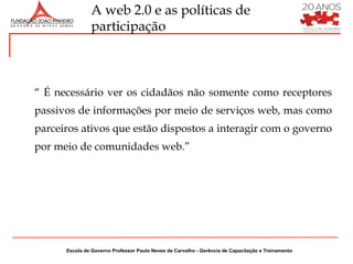 A web 2.0 e as políticas de
               participação



“ É necessário ver os cidadãos não somente como receptores
passivos de informações por meio de serviços web, mas como
parceiros ativos que estão dispostos a interagir com o governo
por meio de comunidades web.”




      Escola de Governo Professor Paulo Neves de Carvalho - Gerência de Capacitação e Treinamento
 