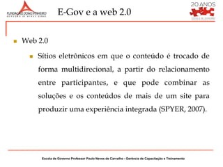 E-Gov e a web 2.0


n    Web 2.0

        n    Sítios eletrônicos em que o conteúdo é trocado de
              forma multidirecional, a partir do relacionamento
              entre participantes, e que pode combinar as
              soluções e os conteúdos de mais de um site para
              produzir uma experiência integrada (SPYER, 2007).




               Escola de Governo Professor Paulo Neves de Carvalho - Gerência de Capacitação e Treinamento
 