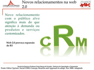 Novos relacionamentos na web
                         2.0

    Novo relacionamento
    com o público alvo
    significa mais do que
    atenção à demanda ou
    produtos e serviços
    customizados.

      Web 2.0 provoca expansão
      do R!!




                   Escola de Governo Professor Paulo Neves de Carvalho - Gerência de Capacitação e Treinamento
Fonte: Fábio Cipriani. Social CRM: Concept, Benefits and Approach to adopt. Nov 2008. Adaptado
 