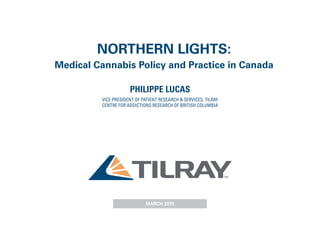 NORTHERN LIGHTS:
Medical Cannabis Policy and Practice in Canada
PHILIPPE LUCAS
VICE PRESIDENT OF PATIENT RESEARCH & SERVICES, TILRAY
CENTRE FOR ADDICTIONS RESEARCH OF BRITISH COLUMBIA
MARCH 2015
 