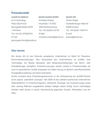 Pressekontakt
results & relations
pr for technology
Petra Götz-Frisch
Baumgartenstraße 50/40
1140 Wien
Tel: +43 (0)1 879525218
E-mail:
petra.goetz-frisch@results.at
devolo Austria GmbH
Christoph Dubsky
Inkustraße 1-7/3/EG
3400 Klosterneuburg
Tel: +43 (0)2243 22130
E-Mail:
christoph.dubsky@devolo.at
devolo AG
Florian Szigat
Charlottenburger Allee 60
52068 Aachen
Tel: +49 (0)241-18279-51
E-mail:
presse@devolo.de
Über devolo
Die devolo AG ist das führende europäische Unternehmen im Markt für Powerline-
Kommunikationslösungen. Das Kernprodukt des Unternehmens ist dLAN®, eine
Technologie, die flexible Netzwerke über Bestandsverkabelungen wie Strom- oder
Koaxialleitungen ermöglicht. Powerline-Lösungen werden sowohl in Privathaushalten als
auch im gewerblichen Umfeld eingesetzt und halten Einzug im Bereich zukunftsorientierter
Energiedatenverteilung und Home Automation.
devolo investiert seine Entwicklungsressourcen in die Verbesserung der dLAN®-Technik
durch eigene, patentierte Lösungen. Seit 2009 ist das weltweit operierende Unternehmen
Weltmarktführer im Powerline-Segment. Zahlreiche Testsiege und Auszeichnungen sowie
über zwanzig Millionen ausgelieferte Adapter belegen diesen Erfolg. Durch nachhaltiges
Handeln steht devolo zu seiner Verantwortung gegenüber Kunden, Mitarbeitern und der
Natur.
 