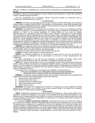 Viernes 4 de marzo de 2016 DIARIO OFICIAL (Primera Sección) 117
LISTA de vencedores en el trigésimo tercer concurso interno de oposición para la designación de Magistrados de
Circuito.
Al margen un sello con el Escudo Nacional, que dice: Estados Unidos Mexicanos.- Consejo de la Judicatura
Federal.- Secretaría Ejecutiva del Pleno.
LISTA DE VENCEDORES EN EL TRIGÉSIMO TERCER CONCURSO INTERNO DE OPOSICIÓN PARA LA
DESIGNACIÓN DE MAGISTRADOS DE CIRCUITO.
CONSIDERANDO
PRIMERO.- En sesión de veinticuatro de junio de dos mil quince, el Pleno del Consejo de la Judicatura
Federal aprobó el Acuerdo General 36/2015, que establece el procedimiento y lineamientos generales para
acceder al cargo de Magistrado de Circuito, mediante concursos internos de oposición, publicado en el Diario
Oficial de la Federación de ocho de julio de ese año;
SEGUNDO.- En acatamiento a lo dispuesto por los artículos 112 y 114 de la Ley Orgánica del Poder
Judicial de la Federación, y en términos del artículo 5 del acuerdo general invocado en el considerando que
antecede, en virtud de los cambios legislativos en materia federal, en los juicios de amparo,
telecomunicaciones y competencia económica, interés jurídico y legítimo, control difuso y convencionalidad
como mecanismo de control constitucional, así como los procesos civiles, mercantiles de oralidad y penales
acusatorios, generan adecuaciones que provocan movimientos en los órganos jurisdiccionales federales, para
responder a las necesidades sociales que con motivo de esa evolución normativa y su desenvolvimiento
dentro del mundo globalizado del que somos parte se presenten, se ordenó emitir la convocatoria
correspondiente dirigida a los magistrados de Salas Regionales del Tribunal Electoral del Poder Judicial de la
Federación que estuvieran interesados en participar en el trigésimo tercer concurso interno de oposición para
la designación de Magistrados de Circuito, y cumplieran con los requisitos establecidos para ello;
TERCERO.- El cuestionario relativo a la primera etapa se aplicó el quince de febrero del año en curso, y el
diecisiete siguiente, el Pleno del Consejo de la Judicatura Federal con base en las calificaciones obtenidas por
los participantes, determinó quiénes pasarían a la segunda etapa.
La resolución del caso práctico se llevó a cabo el veintidós de ese mes;
CUARTO.- El examen oral se aplicó el uno del presente mes;
QUINTO.- La puntuación obtenida en el caso práctico y examen oral, así como en los factores de
evaluación judicial y la calificación final se concentraron en una lista en orden descendente de los
participantes.
En sesión extraordinaria de uno del mes que transcurre, la Comisión de Carrera Judicial tomó
conocimiento de ese documento y determinó someterlo a consideración del Pleno del Consejo;
SEXTO.- En sesión de dos del mes en curso, una vez analizado el documento enviado por la Comisión de
Carrera Judicial, el Pleno del Consejo de la Judicatura Federal lo aprobó, y conforme al número de plazas
sujetas a concurso después de la reducción de éstas al determinarse a los participantes que accedieron a la
segunda etapa, de acuerdo a la calificación final que obtuvieron designó a cinco vencedores para ocupar el
cargo de magistrado de Circuito.
En consecuencia, con fundamento en las disposiciones señaladas, se ordena publicar la
LISTA DE VENCEDORES EN EL TRIGÉSIMO TERCER CONCURSO INTERNO DE
OPOSICIÓN PARA LA DESIGNACIÓN DE MAGISTRADOS DE CIRCUITO
PRIMERO.- Las personas que en el trigésimo tercer concurso interno de oposición para la designación de
Magistrados de Circuito fueron designadas para ocupar dicho cargo son:
1. Aguilar Sánchez José Antonio Abel.
2. De León Gálvez Adín Antonio.
3. Hernández Chong Cuy María Amparo.
4. Maitret Hernández Armando Ismael.
5. Ramos Ramos Octavio.
SEGUNDO.- Con apoyo en lo dispuesto por el artículo 114, fracción IV, de la Ley Orgánica del Poder
Judicial de la Federación, y en el artículo 57 del Acuerdo General 36/2015, el Consejo de la Judicatura
Federal emitirá los nombramientos correspondientes.
TRANSITORIO
ÚNICO.- Publíquese la presente lista en el Diario Oficial de la Federación y, para su mayor difusión, en el
Semanario Judicial de la Federación y su Gaceta, en los estrados de la sede central del Instituto, en sus
extensiones y en la página web del propio Instituto, así como en el periódico de circulación nacional en el que
se haya publicado la convocatoria, otorgándose a la publicación en el referido diario oficial el carácter de
notificación a los interesados.
EL LICENCIADO GONZALO MOCTEZUMA BARRAGÁN, SECRETARIO EJECUTIVO DEL PLENO DEL CONSEJO
DE LA JUDICATURA FEDERAL, CERTIFICA: Que esta Lista de vencedores en el trigésimo tercer concurso interno
de oposición para la designación de magistrados de Circuito, fue aprobada por el Pleno del Consejo de la
Judicatura Federal, en sesión ordinaria de dos de marzo de dos mil dieciséis, por unanimidad de votos de los
señores Consejeros: Presidente Ministro Luis María Aguilar Morales, Felipe Borrego Estrada, Rosa Elena
González Tirado, Martha María del Carmen Hernández Álvarez, Alfonso Pérez Daza, Manuel Ernesto Saloma
Vera y J. Guadalupe Tafoya Hernández.- Ciudad de México, a dos de marzo de dos mil dieciséis.- Conste.-
Rúbrica.
 