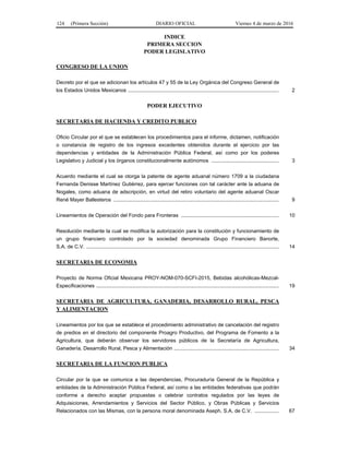 124 (Primera Sección) DIARIO OFICIAL Viernes 4 de marzo de 2016
INDICE
PRIMERA SECCION
PODER LEGISLATIVO
CONGRESO DE LA UNION
Decreto por el que se adicionan los artículos 47 y 55 de la Ley Orgánica del Congreso General de
los Estados Unidos Mexicanos ......................................................................................................... 2
PODER EJECUTIVO
SECRETARIA DE HACIENDA Y CREDITO PUBLICO
Oficio Circular por el que se establecen los procedimientos para el informe, dictamen, notificación
o constancia de registro de los ingresos excedentes obtenidos durante el ejercicio por las
dependencias y entidades de la Administración Pública Federal, así como por los poderes
Legislativo y Judicial y los órganos constitucionalmente autónomos ............................................... 3
Acuerdo mediante el cual se otorga la patente de agente aduanal número 1709 a la ciudadana
Fernanda Denisse Martínez Gutiérrez, para ejercer funciones con tal carácter ante la aduana de
Nogales, como aduana de adscripción, en virtud del retiro voluntario del agente aduanal Oscar
René Mayer Ballesteros ................................................................................................................... 9
Lineamientos de Operación del Fondo para Fronteras .................................................................... 10
Resolución mediante la cual se modifica la autorización para la constitución y funcionamiento de
un grupo financiero controlado por la sociedad denominada Grupo Financiero Banorte,
S.A. de C.V. ...................................................................................................................................... 14
SECRETARIA DE ECONOMIA
Proyecto de Norma Oficial Mexicana PROY-NOM-070-SCFI-2015, Bebidas alcohólicas-Mezcal-
Especificaciones ............................................................................................................................... 19
SECRETARIA DE AGRICULTURA, GANADERIA, DESARROLLO RURAL, PESCA
Y ALIMENTACION
Lineamientos por los que se establece el procedimiento administrativo de cancelación del registro
de predios en el directorio del componente Proagro Productivo, del Programa de Fomento a la
Agricultura, que deberán observar los servidores públicos de la Secretaría de Agricultura,
Ganadería, Desarrollo Rural, Pesca y Alimentación ......................................................................... 34
SECRETARIA DE LA FUNCION PUBLICA
Circular por la que se comunica a las dependencias, Procuraduría General de la República y
entidades de la Administración Pública Federal, así como a las entidades federativas que podrán
conforme a derecho aceptar propuestas o celebrar contratos regulados por las leyes de
Adquisiciones, Arrendamientos y Servicios del Sector Público, y Obras Públicas y Servicios
Relacionados con las Mismas, con la persona moral denominada Aseph, S.A. de C.V. ................. 67
 