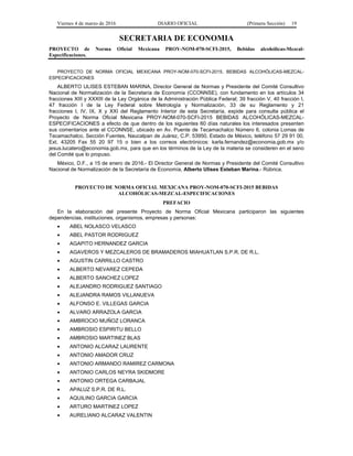 Viernes 4 de marzo de 2016 DIARIO OFICIAL (Primera Sección) 19
SECRETARIA DE ECONOMIA
PROYECTO de Norma Oficial Mexicana PROY-NOM-070-SCFI-2015, Bebidas alcohólicas-Mezcal-
Especificaciones.
PROYECTO DE NORMA OFICIAL MEXICANA PROY-NOM-070-SCFI-2015, BEBIDAS ALCOHÓLICAS-MEZCAL-
ESPECIFICACIONES
ALBERTO ULISES ESTEBAN MARINA, Director General de Normas y Presidente del Comité Consultivo
Nacional de Normalización de la Secretaría de Economía (CCONNSE), con fundamento en los artículos 34
fracciones XIII y XXXIII de la Ley Orgánica de la Administración Pública Federal; 39 fracción V, 40 fracción I,
47 fracción I de la Ley Federal sobre Metrología y Normalización, 33 de su Reglamento y 21
fracciones I, IV, IX, X y XXI del Reglamento Interior de esta Secretaría, expide para consulta pública el
Proyecto de Norma Oficial Mexicana PROY-NOM-070-SCFI-2015 BEBIDAS ALCOHÓLICAS-MEZCAL-
ESPECIFICACIONES a efecto de que dentro de los siguientes 60 días naturales los interesados presenten
sus comentarios ante el CCONNSE, ubicado en Av. Puente de Tecamachalco Número 6, colonia Lomas de
Tecamachalco, Sección Fuentes, Naucalpan de Juárez, C.P. 53950, Estado de México, teléfono 57 29 91 00,
Ext. 43205 Fax 55 20 97 15 o bien a los correos electrónicos: karla.fernandez@economia.gob.mx y/o
jesus.lucatero@economia.gob.mx, para que en los términos de la Ley de la materia se consideren en el seno
del Comité que lo propuso.
México, D.F., a 15 de enero de 2016.- El Director General de Normas y Presidente del Comité Consultivo
Nacional de Normalización de la Secretaría de Economía, Alberto Ulises Esteban Marina.- Rúbrica.
PROYECTO DE NORMA OFICIAL MEXICANA PROY-NOM-070-SCFI-2015 BEBIDAS
ALCOHÓLICAS-MEZCAL-ESPECIFICACIONES
PREFACIO
En la elaboración del presente Proyecto de Norma Oficial Mexicana participaron las siguientes
dependencias, instituciones, organismos, empresas y personas:
• ABEL NOLASCO VELASCO
• ABEL PASTOR RODRIGUEZ
• AGAPITO HERNANDEZ GARCIA
• AGAVEROS Y MEZCALEROS DE BRAMADEROS MIAHUATLAN S.P.R. DE R.L.
• AGUSTIN CARRILLO CASTRO
• ALBERTO NEVAREZ CEPEDA
• ALBERTO SANCHEZ LOPEZ
• ALEJANDRO RODRIGUEZ SANTIAGO
• ALEJANDRA RAMOS VILLANUEVA
• ALFONSO E. VILLEGAS GARCIA
• ALVARO ARRAZOLA GARCIA
• AMBROCIO MUÑOZ LORANCA
• AMBROSIO ESPIRITU BELLO
• AMBROSIO MARTINEZ BLAS
• ANTONIO ALCARAZ LAURENTE
• ANTONIO AMADOR CRUZ
• ANTONIO ARMANDO RAMIREZ CARMONA
• ANTONIO CARLOS NEYRA SKIDMORE
• ANTONIO ORTEGA CARBAJAL
• APALUZ S.P.R. DE R.L.
• AQUILINO GARCIA GARCIA
• ARTURO MARTINEZ LOPEZ
• AURELIANO ALCARAZ VALENTIN
 