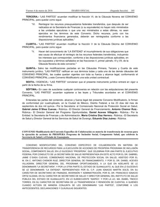Viernes 4 de marzo de 2016 DIARIO OFICIAL (Segunda Sección) 105
TERCERA.- “LAS PARTES” acuerdan modificar la fracción VI, de la Cláusula Novena del CONVENIO
PRINCIPAL, para quedar como sigue:
“VI. Reintegrar los recursos presupuestarios federales transferidos, que después de ser
radicados en la Secretaría de Finanzas (o su equivalente) no hayan sido ministrados
a las unidades ejecutoras o que una vez ministrados a estas últimas, no sean
ejercidos en los términos de este Convenio. Dicho recursos, junto con los
rendimientos financieros generados, deberán ser reintegrados conforme a las
disposiciones jurídicas aplicables.”
CUARTA.- “LAS PARTES” acuerdan modificar la fracción V de la Cláusula Décima del CONVENIO
PRINCIPAL, para quedar como sigue:
“V. Hacer del conocimiento de “LA ENTIDAD” el incumplimiento de sus obligaciones que
sea causa de efectuar el reintegro de los recursos federales transferidos, incluyendo
los intereses que correspondan, conforme a las disposiciones jurídicas aplicables, en
los supuestos y términos señalados en las fracciones V, primer párrafo, VI y VII, de la
Cláusula Novena de este convenio."
QUINTA.- Salvo las modificaciones pactadas en las Cláusulas Primera, Tercera y Cuarta de este
instrumento jurídico, “LAS PARTES” ratifican en sus términos todas y cada una de las demás cláusulas del
CONVENIO PRINCIPAL, las cuales quedan vigentes con toda su fuerza y alcance legal, conformando el
CONVENIO PRINCIPAL y este Convenio Modificatorio una sola unidad contractual.
SEXTA.- VIGENCIA.- “LAS PARTES” convienen que el presente instrumento jurídico entrará en vigor a
partir de la fecha de su firma.
SÉPTIMA.- En caso de suscitarse cualquier controversia en relación con las estipulaciones del presente
Convenio, “LAS PARTES” acuerdan sujetarse a las leyes y Tribunales acordados en el CONVENIO
PRINCIPAL.
Enteradas las partes del contenido, alcance y fuerza legal del presente Convenio Modificatorio, lo firman
de conformidad por cuadruplicado, en la Ciudad de México, Distrito Federal, a los 23 días del mes de
septiembre de dos mil quince.- Por la Secretaría: el Comisionado Nacional de Protección Social en Salud,
Gabriel Jaime O´Shea Cuevas.- Rúbrica.- El Director General de Financiamiento, Antonio Chemor Ruiz.-
Rúbrica.- El Director General del Programa Oportunidades, Daniel Aceves Villagrán.- Rúbrica.- Por la
Entidad: la Secretaria de Finanzas y de Administración, María Cristina Díaz Herrera.- Rúbrica.- El Secretario
de Salud y Director General de los Servicios de Salud de Durango, Eduardo Díaz Juárez.- Rúbrica.
CONVENIO Modificatorio del Convenio Específico de Colaboración en materia de transferencia de recursos para
la ejecución de acciones de PROSPERA Programa de Inclusión Social, Componente Salud, que celebran la
Secretaría de Salud y el Estado de Guanajuato.
CONVENIO MODIFICATORIO DEL CONVENIO ESPECÍFICO DE COLABORACIÓN EN MATERIA DE
TRANSFERENCIA DE RECURSOS PARA LA EJECUCIÓN DE ACCIONES DE PROSPERA PROGRAMA DE INCLUSIÓN
SOCIAL, COMPONENTE SALUD, EN LO SUCESIVO “PROSPERA”, QUE CELEBRAN POR UNA PARTE EL EJECUTIVO
FEDERAL POR CONDUCTO DE LA SECRETARÍA DE SALUD REPRESENTADA EN ESTE ACTO POR EL DR. GABRIEL
JAIME O´SHEA CUEVAS, COMISIONADO NACIONAL DE PROTECCIÓN SOCIAL EN SALUD, ASISTIDO POR EL
M. EN C. ANTONIO CHEMOR RUIZ, DIRECTOR GENERAL DE FINANCIAMIENTO, Y POR EL DR. DANIEL ACEVES
VILLAGRÁN, DIRECTOR GENERAL DEL PROGRAMA OPORTUNIDADES, A LA QUE EN ADELANTE SE LE
DENOMINARÁ "LA SECRETARÍA", Y POR LA OTRA PARTE EL ESTADO DE GUANAJUATO, AL QUE EN LO SUCESIVO
SE LE DENOMINARÁ "LA ENTIDAD", REPRESENTADO POR EL C.P. JUAN IGNACIO MARTÍN SOLÍS, EN SU
CARÁCTER DE SECRETARIO DE FINANZAS, INVERSIÓN Y ADMINISTRACIÓN, POR EL DR. FRANCISCO IGNACIO
ORTIZ ALDANA, EN SU CARÁCTER DE SECRETARIO DE SALUD Y DIRECTOR GENERAL DEL INSTITUTO DE SALUD
PÚBLICA DEL ESTADO DE GUANAJUATO, EN LO SUBSECUENTE “ISAPEG”, Y POR LA LIC. MA. ISABEL TINOCO
TORRES, EN SU CARÁCTER DE SECRETARIA DE LA TRANSPARENCIA Y RENDICIÓN DE CUENTAS, A QUIENES
CUANDO ACTÚEN DE MANERA CONJUNTA SE LES DENOMINARÁ “LAS PARTES”, CONFORME A LOS
ANTECEDENTES, DECLARACIONES Y CLÁUSULAS SIGUIENTES:
 