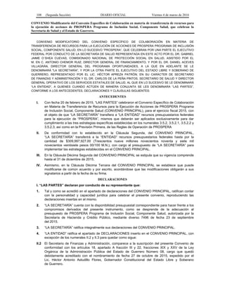 108 (Segunda Sección) DIARIO OFICIAL Viernes 4 de marzo de 2016
CONVENIO Modificatorio del Convenio Específico de Colaboración en materia de transferencia de recursos para
la ejecución de acciones de PROSPERA Programa de Inclusión Social, Componente Salud, que celebran la
Secretaría de Salud y el Estado de Guerrero.
CONVENIO MODIFICATORIO DEL CONVENIO ESPECÍFICO DE COLABORACIÓN EN MATERIA DE
TRANSFERENCIA DE RECURSOS PARA LA EJECUCIÓN DE ACCIONES DE PROSPERA PROGRAMA DE INCLUSIÓN
SOCIAL, COMPONENTE SALUD, EN LO SUCESIVO “PROSPERA”, QUE CELEBRAN POR UNA PARTE EL EJECUTIVO
FEDERAL POR CONDUCTO DE LA SECRETARÍA DE SALUD REPRESENTADA EN ESTE ACTO POR EL DR. GABRIEL
JAIME O´SHEA CUEVAS, COMISIONADO NACIONAL DE PROTECCIÓN SOCIAL EN SALUD, ASISTIDO POR EL
M. EN C. ANTONIO CHEMOR RUIZ, DIRECTOR GENERAL DE FINANCIAMIENTO, Y POR EL DR. DANIEL ACEVES
VILLAGRÁN, DIRECTOR GENERAL DEL PROGRAMA OPORTUNIDADES, A LA QUE EN ADELANTE SE LE
DENOMINARÁ "LA SECRETARÍA", Y POR LA OTRA PARTE EL EJECUTIVO DEL ESTADO LIBRE Y SOBERANO DE
GUERRERO, REPRESENTADO POR EL LIC. HÉCTOR APREZA PATRÓN, EN SU CARÁCTER DE SECRETARIO
DE FINANZAS Y ADMINISTRACIÓN Y EL DR. CARLOS DE LA PEÑA PINTOS, SECRETARIO DE SALUD Y DIRECTOR
GENERAL OPERATIVO DE LOS SERVICIOS ESTATALES DE SALUD, AL QUE EN LO SUCESIVO SE LE DENOMINARÁ
“LA ENTIDAD”, A QUIENES CUANDO ACTÚEN DE MANERA CONJUNTA SE LES DENOMINARA “LAS PARTES”,
CONFORME A LOS ANTECEDENTES, DECLARACIONES Y CLÁUSULAS SIGUIENTES:
ANTECEDENTES
I. Con fecha 20 de febrero de 2015, “LAS PARTES” celebraron el Convenio Específico de Colaboración
en Materia de Transferencia de Recursos para la Ejecución de Acciones de PROSPERA Programa
de Inclusión Social, Componente Salud (CONVENIO PRINCIPAL), para el ejercicio fiscal 2015, con
el objeto de que “LA SECRETARÍA” transfiera a “LA ENTIDAD” recursos presupuestarios federales
para la ejecución de “PROSPERA”, mismos que deberán ser aplicados exclusivamente para dar
cumplimiento a las tres estrategias específicas establecidas en los numerales 3.5.2, 3.5.2.1, 3.5.2.2 y
3.5.2.3, así como en la Previsión Primera, de las Reglas de Operación de PROSPERA
II. De conformidad con lo establecido en la Cláusula Segunda, del CONVENIO PRINCIPAL,
“LA SECRETARÍA” transferirá a la “ENTIDAD” recursos presupuestarios federales hasta por la
cantidad de $309,997,927.00 (Trescientos nueve millones novecientos noventa y siete mil
novecientos veintisiete pesos 00/100 M.N.), con cargo al presupuesto de “LA SECRETARÍA” para
implementar las estrategias establecidas en el CONVENIO PRINCIPAL.
III. En la Cláusula Décima Segunda del CONVENIO PRINCIPAL se estipula que su vigencia comprende
hasta el 31 de diciembre de 2015.
IV. Asimismo, en la Cláusula Décima Tercera del CONVENIO PRINCIPAL se establece que puede
modificarse de común acuerdo y por escrito, acordándose que las modificaciones obligarán a sus
signatarios a partir de la fecha de su firma.
DECLARACIONES
I. “LAS PARTES” declaran por conducto de su representante que:
1. Tal y como se acreditó en el apartado de declaraciones del CONVENIO PRINCIPAL, ratifican contar
con la personalidad y capacidad jurídica para celebrar el presente convenio, reproduciendo las
declaraciones insertas en el mismo.
2. “LA SECRETARÍA” cuenta con la disponibilidad presupuestal correspondiente para hacer frente a los
compromisos derivados del presente instrumento, como se desprende de la adecuación al
presupuesto de PROSPERA Programa de Inclusión Social, Componente Salud, autorizada por la
Secretaría de Hacienda y Crédito Público, mediante diverso 7496 de fecha 23 de septiembre
del 2015.
3. “LA SECRETARÍA” ratifica integralmente sus declaraciones del CONVENIO PRINCIPAL.
4. “LA ENTIDAD” ratifica el apartado de DECLARACIONES inserto en el CONVENIO PRINCIPAL, con
excepción de los numerales II.2 y II.3 para quedar como sigue:
II.2 El Secretario de Finanzas y Administración, comparece a la suscripción del presente Convenio de
conformidad con los artículos 18, apartado A fracción III y 22, fracciones XIX y XXV de la Ley
Orgánica de la Administración Pública del Estado de Guerrero Número 08, cargo que quedó
debidamente acreditado con el nombramiento de fecha 27 de octubre de 2015, expedido por el
Lic. Héctor Antonio Astudillo Flores, Gobernador Constitucional del Estado Libre y Soberano
de Guerrero.
 