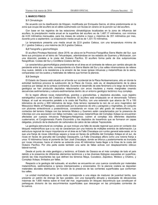 Viernes 4 de marzo de 2016 DIARIO OFICIAL (Tercera Sección) 21
3. MARCO FÍSICO
3.1 Climatología
De acuerdo con la clasificación de Köppen, modificada por Enriqueta García, el clima predominante en la
zona que ocupa del acuífero es el cálido subhúmedo con lluvias en verano en la porción sur del acuífero.
Con base en los registros de las estaciones climatológicas localizadas en la zona de influencia del
acuífero, la precipitación media anual en la superficie del acuífero es de 1,487.17 milímetros; con mínimos
de 4.03 milímetros mensuales, para los meses de octubre a mayo y máximos de 351 milímetros por mes,
durante junio a septiembre. La evaporación media anual es de 1,331.10 milímetros.
La temperatura presenta una media anual de 22.9 grados Celsius, con una temperatura mínima de
21.1 grados Celsius y una máxima de 24.5 grados Celsius.
3.2 Fisiografía y geomorfología
El acuífero Pinotepa Nacional, clave 2018, se ubica en la Provincia Fisiográfica Sierra Madre del Sur, que
tiene sus principios en el Istmo de Tehuantepec, adentrándose en los estados de Guerrero y Michoacán, con
una dirección paralela a la costa del Océano Pacífico. El acuífero forma parte de dos subprovincias
fisiográficas: Costas del Sur y Cordillera Costera del Sur.
La característica geomorfológica predominante en el área es el contraste de relieve por cambio abrupto de
pendiente entre la parte norte, correspondiente a la Sierra Madre del Sur y los valles intramontanos de relieve
muy suave, debido a la resistencia a la erosión de las rocas ígneas intrusivas y metamórficas de la sierra,
comparadas con los suelos y materiales de rellenos que forman la planicie.
3.3 Geología
El Estado de Oaxaca está situado en el borde sur occidental de la Placa Norteamericana, sitio en donde la
actividad tectónica provoca la subducción de la Placa de Cocos, esto es, el desplazamiento de la placa
oceánica por debajo de la corteza continental. Durante el desarrollo de este fenómeno a lo largo de la historia
geológica se han producido depósitos relacionados con arcos insulares y mares marginales creando
secuencias sedimentarias y vulcano-sedimentarias dentro de un entorno geológico tectónico muy complejo.
En la región afloran rocas metamórficas, granitos y granodioritas, y depósitos aluviales, cuyo registro
estratigráfico comprende del Cretácico al Reciente. El acuífero está emplazado en el denominado Terreno
Xolapa, el cual se encuentra paralelo a la costa del Pacífico, con una extensión que abarca de 70 a 100
kilómetros de ancho y 600 kilómetros de largo. Este terreno representa la raíz de un arco magmático del
Mesozoico Medio al Paleógeno, caracterizado por la presencia de orto y paragneis y migmatitas, en conjunto
con plutones sintectónicos y postectónicos, consistiendo en rocas con alto grado de metamorfismo. Los
contactos del terreno Xolapa con los terrenos Mixteco y Guerrero están caracterizados por la presencia de
milonitas con una asociación con fallas normales. Las rocas metamórficas del Complejo Xolapa se encuentran
afectadas por cuerpos intrusivos Paleógeno-Neógenos; cubren al complejo dos diferentes depósitos
cuaternarios, el Conglomerado Puerto Escondido y los depósitos de travertinos que se formaron en capas
delgadas, producto de la disolución de carbonatos de calcio de las calizas Teposcolula.
La geología estructural es compleja, ya que incluye una falla de escala regional que pone en contacto dos
bloques metamórficos que a su vez se caracterizan por una historia de múltiples eventos de deformación. La
estructura regional de mayor importancia en el área es la Falla Chacalapa con rumbo general este-oeste; en la
que una franja de rocas miloníticas separa a rocas en facies de anfibolita del Complejo Xolapa en el sur, de
rocas en facies de granulita del Complejo Oaxaqueño. La Falla Chacalapa aflora como una notoria franja a
unos 10 kilómetros hacia el poniente de San José Chacalapa, donde se bifurca y posteriormente es truncada
por rocas intrusivas; hacia el oriente se extiende unos 40 kilómetros hasta llegar a la línea de la costa del
Océano Pacífico. Por otra parte existe también una serie de fallas activas con desplazamiento oblicuo
lateral-normal.
Desde el punto de vista geológico y tectónico, el Estado de Oaxaca es el más complejo de todo el país
debido a la presencia de diferentes elementos tectónicos y a las diversas litologías expuestas en superficie;
siendo las más importantes las que definen los terrenos Maya, Cuicateco, Zapoteco, Mixteco y Chatino, y
Complejo Xolapa, limitados por fallas.
Respecto a la geología del subsuelo, el acuífero se encuentra en una cuenca constituida por materiales
metamórficos, sedimentarios e ígneos intemperizados y erosionados. En la planicie costera se depositan
materiales aluviales distribuidos en función de la presencia de las corrientes superficiales que conforman
los valles.
La unidad montañosa en la parte norte corresponde a una etapa de madurez de juventud tardía, que
presenta un patrón de drenaje de tipo paralelo, con una topografía abrupta y escarpada de elevaciones
máximas de 1,600 metros sobre el nivel del mar, organizados en bloques discontinuos que constituyen el
parteaguas divisorio de los escurrimientos superficiales que descargan en las principales corrientes de
la cuenca.
 