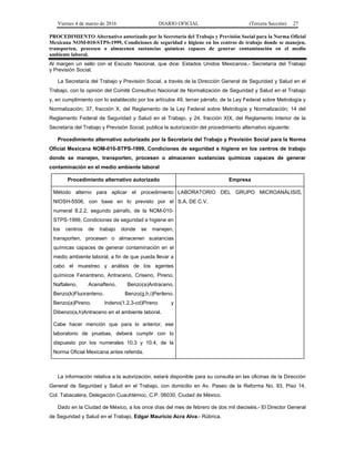Viernes 4 de marzo de 2016 DIARIO OFICIAL (Tercera Sección) 27
PROCEDIMIENTO Alternativo autorizado por la Secretaría del Trabajo y Previsión Social para la Norma Oficial
Mexicana NOM-010-STPS-1999, Condiciones de seguridad e higiene en los centros de trabajo donde se manejen,
transporten, procesen o almacenen sustancias químicas capaces de generar contaminación en el medio
ambiente laboral.
Al margen un sello con el Escudo Nacional, que dice: Estados Unidos Mexicanos.- Secretaría del Trabajo
y Previsión Social.
La Secretaría del Trabajo y Previsión Social, a través de la Dirección General de Seguridad y Salud en el
Trabajo, con la opinión del Comité Consultivo Nacional de Normalización de Seguridad y Salud en el Trabajo
y, en cumplimiento con lo establecido por los artículos 49, tercer párrafo, de la Ley Federal sobre Metrología y
Normalización; 37, fracción X, del Reglamento de la Ley Federal sobre Metrología y Normalización; 14 del
Reglamento Federal de Seguridad y Salud en el Trabajo, y 24, fracción XIX, del Reglamento Interior de la
Secretaría del Trabajo y Previsión Social, publica la autorización del procedimiento alternativo siguiente:
Procedimiento alternativo autorizado por la Secretaría del Trabajo y Previsión Social para la Norma
Oficial Mexicana NOM-010-STPS-1999, Condiciones de seguridad e higiene en los centros de trabajo
donde se manejen, transporten, procesen o almacenen sustancias químicas capaces de generar
contaminación en el medio ambiente laboral
Procedimiento alternativo autorizado Empresa
Método alterno para aplicar el procedimiento
NIOSH-5506, con base en lo previsto por el
numeral 8.2.2, segundo párrafo, de la NOM-010-
STPS-1999, Condiciones de seguridad e higiene en
los centros de trabajo donde se manejen,
transporten, procesen o almacenen sustancias
químicas capaces de generar contaminación en el
medio ambiente laboral, a fin de que pueda llevar a
cabo el muestreo y análisis de los agentes
químicos Fenantreno, Antraceno, Criseno, Pireno,
Naftaleno, Acenafteno, Benzo(a)Antraceno,
Benzo(k)Fluoranteno, Benzo(g,h,i)Perileno,
Benzo(a)Pireno, Indeno(1,2,3-cd)Pireno y
Dibenzo(a,h)Antraceno en el ambiente laboral.
Cabe hacer mención que para lo anterior, ese
laboratorio de pruebas, deberá cumplir con lo
dispuesto por los numerales 10.3 y 10.4, de la
Norma Oficial Mexicana antes referida.
LABORATORIO DEL GRUPO MICROANÁLISIS,
S.A. DE C.V.
La información relativa a la autorización, estará disponible para su consulta en las oficinas de la Dirección
General de Seguridad y Salud en el Trabajo, con domicilio en Av. Paseo de la Reforma No. 93, Piso 14,
Col. Tabacalera, Delegación Cuauhtémoc, C.P. 06030, Ciudad de México.
Dado en la Ciudad de México, a los once días del mes de febrero de dos mil dieciséis.- El Director General
de Seguridad y Salud en el Trabajo, Edgar Mauricio Acra Alva.- Rúbrica.
 