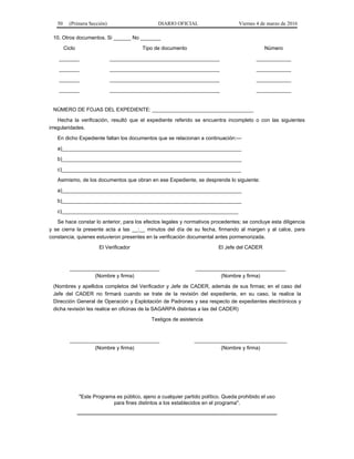 50 (Primera Sección) DIARIO OFICIAL Viernes 4 de marzo de 2016
10. Otros documentos. Si ______ No _______
Ciclo Tipo de documento Número
_______ ______________________________________ ____________
_______ ______________________________________ ____________
_______ ______________________________________ ____________
_______ ______________________________________ ____________
NÚMERO DE FOJAS DEL EXPEDIENTE: ___________________________________
Hecha la verificación, resultó que el expediente referido se encuentra incompleto o con las siguientes
irregularidades.
En dicho Expediente faltan los documentos que se relacionan a continuación:---
a)______________________________________________________________
b)______________________________________________________________
c)______________________________________________________________
Asimismo, de los documentos que obran en ese Expediente, se desprende lo siguiente:
a)______________________________________________________________
b)______________________________________________________________
c)_____________________________________________________________
Se hace constar lo anterior, para los efectos legales y normativos procedentes; se concluye esta diligencia
y se cierra la presente acta a las __:__ minutos del día de su fecha, firmando al margen y al calce, para
constancia, quienes estuvieron presentes en la verificación documental antes pormenorizada.
El Verificador El Jefe del CADER
_______________________________
(Nombre y firma)
_______________________________
(Nombre y firma)
(Nombres y apellidos completos del Verificador y Jefe de CADER, además de sus firmas; en el caso del
Jefe del CADER no firmará cuando se trate de la revisión del expediente, en su caso, la realice la
Dirección General de Operación y Explotación de Padrones y sea respecto de expedientes electrónicos y
dicha revisión les realice en oficinas de la SAGARPA distintas a las del CADER)
Testigos de asistencia
_______________________________
(Nombre y firma)
________________________________
(Nombre y firma)
"Este Programa es público, ajeno a cualquier partido político. Queda prohibido el uso
para fines distintos a los establecidos en el programa".
_____________________________________________________________________
 