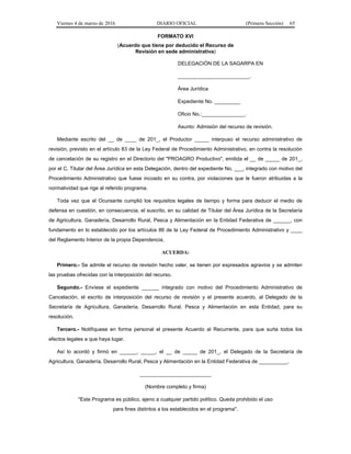 Viernes 4 de marzo de 2016 DIARIO OFICIAL (Primera Sección) 65
FORMATO XVI
(Acuerdo que tiene por deducido el Recurso de
Revisión en sede administrativa)
DELEGACIÓN DE LA SAGARPA EN
_________________________.
Área Jurídica
Expediente No. _________
Oficio No.:_______________.
Asunto: Admisión del recurso de revisión.
Mediante escrito del __ de ____ de 201_, el Productor _____ interpuso el recurso administrativo de
revisión, previsto en el artículo 83 de la Ley Federal de Procedimiento Administrativo, en contra la resolución
de cancelación de su registro en el Directorio del "PROAGRO Productivo", emitida el __ de _____ de 201_,
por el C. Titular del Área Jurídica en esta Delegación, dentro del expediente No. ___, integrado con motivo del
Procedimiento Administrativo que fuese incoado en su contra, por violaciones que le fueron atribuidas a la
normatividad que rige al referido programa.
Toda vez que el Ocursante cumplió los requisitos legales de tiempo y forma para deducir el medio de
defensa en cuestión, en consecuencia, el suscrito, en su calidad de Titular del Área Jurídica de la Secretaría
de Agricultura, Ganadería, Desarrollo Rural, Pesca y Alimentación en la Entidad Federativa de ______, con
fundamento en lo establecido por los artículos 86 de la Ley Federal de Procedimiento Administrativo y ____
del Reglamento Interior de la propia Dependencia,
ACUERDA:
Primero.- Se admite el recurso de revisión hecho valer, se tienen por expresados agravios y se admiten
las pruebas ofrecidas con la interposición del recurso.
Segundo.- Envíese el expediente ______ integrado con motivo del Procedimiento Administrativo de
Cancelación, el escrito de interposición del recurso de revisión y el presente acuerdo, al Delegado de la
Secretaría de Agricultura, Ganadería, Desarrollo Rural, Pesca y Alimentación en esta Entidad, para su
resolución.
Tercero.- Notifíquese en forma personal el presente Acuerdo al Recurrente, para que surta todos los
efectos legales a que haya lugar.
Así lo acordó y firmó en ______, _____, el __ de _____ de 201_, el Delegado de la Secretaría de
Agricultura, Ganadería, Desarrollo Rural, Pesca y Alimentación en la Entidad Federativa de __________.
_________________________
(Nombre completo y firma)
"Este Programa es público, ajeno a cualquier partido político. Queda prohibido el uso
para fines distintos a los establecidos en el programa".
 