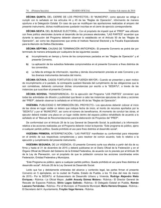 74 (Primera Sección) DIARIO OFICIAL Viernes 4 de marzo de 2016
DÉCIMA QUINTA. DEL CIERRE DE LOS PROYECTOS.- El “MUNICIPIO”, como ejecutor se obliga a
cumplir con lo señalado en los artículos 44 y 45 de las “Reglas de Operación”, informando de manera
oportuna a la Delegación Estatal. En caso de que se modifiquen las aportaciones realizadas al amparo del
presente instrumento, dichas modificaciones quedarán inscritas en el cierre de ejercicio correspondiente.
DÉCIMA SEXTA. DEL BLINDAJE ELECTORAL.- Con el propósito de impedir que el “PREP” sea utilizado
con fines político electorales durante el desarrollo de los procesos electorales, “LAS PARTES” acuerdan que
durante la ejecución del Programa deberán observar lo establecido en el Artículo 50 de las “Reglas de
Operación”, así como las disposiciones que emita el Instituto Nacional Electoral y la Fiscalía Especializada
para la Atención de Delitos Electorales.
DÉCIMA SÉPTIMA. CAUSAS DE TERMINACIÓN ANTICIPADA.- El presente Convenio se podrá dar por
terminado de manera anticipada por cualquiera de las siguientes causas:
a) Incumplimiento en tiempo y forma de los compromisos pactados en las “Reglas de Operación” y el
presente Convenio.
b) La aplicación de los subsidios federales comprometidos en el presente Convenio a fines distintos de
los convenidos.
c) La falta de entrega de información, reportes y demás documentación prevista en este Convenio y en
los diversos instrumentos derivados del mismo.
DÉCIMA OCTAVA. CASOS FORTUITOS O DE FUERZA MAYOR.- Cuando se presenten y sean motivo
de incumplimiento a lo pactado, la contraparte quedará liberada del cumplimiento de las obligaciones que le
son correlativas, debiendo comunicar dichas circunstancias por escrito a la “SEDATU”, a través de las
instancias que suscriben el presente Convenio.
DÉCIMA NOVENA. TRANSPARENCIA.- En la ejecución del Programa “LAS PARTES” convienen que
todas las actividades de difusión y publicidad que lleven a cabo las instancias ejecutoras de obras y acciones
del “PREP”, deberán observar lo señalado en el Artículo 49 de las “Reglas de Operación”.
VIGÉSIMA. PUBLICIDAD E INFORMACIÓN DEL PROYECTO.- Los ejecutores deberán colocar al inicio
de las obras en lugar visible un letrero que indique fecha de inicio, el monto de recursos aportados por la
“SEDATU” y por el “MUNICIPIO”, así como el número de beneficiarios. Al momento de concluir las obras, el
ejecutor deberá instalar una placa en un lugar visible dentro del espacio público rehabilitado de acuerdo a lo
señalado en el “Manual de Recomendaciones para la elaboración de Proyectos del “PREP”.
De conformidad con el Artículo 28 de la Ley General de Desarrollo Social, la publicidad y la información
relativa a las acciones realizadas por el Programa deberán incluir la leyenda: “Este programa es público, ajeno
a cualquier partido político. Queda prohibido el uso para fines distintos al desarrollo social”.
VIGÉSIMA PRIMERA. INTERPRETACIÓN.- “LAS PARTES” manifiestan su conformidad para interpretar
en el ámbito de sus respectivas competencias y para resolver de común acuerdo, todo lo relativo a la
ejecución y cumplimiento del presente instrumento.
VIGÉSIMA SEGUNDA. DE LA VIGENCIA.- El presente Convenio surte sus efectos a partir del día de su
firma y hasta el 31 de diciembre de 2015 y deberá publicarse en el Diario Oficial de la Federación y en el
Órgano Oficial de Difusión del Gobierno de la Entidad Federativa, de acuerdo con lo previsto por el Artículo 36
de la Ley de Planeación, con el propósito de que la población conozca las acciones coordinadas entre
Federación, Entidad Federativa y Municipios.
“Este Programa es público, ajeno a cualquier partido político. Queda prohibido el uso para fines distintos al
desarrollo social”. Artículo 28 de la Ley General de Desarrollo Social.
Leído que fue y debidamente enteradas del alcance y contenido legal, las partes firman el presente
Convenio en 5 ejemplares, en la ciudad de Puebla, Estado de Puebla, a los 19 días del mes de marzo
de 2015.- Por la SEDATU: el Subsecretario de Desarrollo Urbano y Vivienda, Rodrigo Alejandro Nieto
Enríquez.- Rúbrica.- La Oficial Mayor, Judith Aracely Gómez Molano.- Rúbrica.- El Director General de
Rescate de Espacios Públicos, Silvio Lagos Galindo.- Rúbrica.- El Delegado Estatal en Puebla, Román
Lazcano Fernández.- Rúbrica.- Por el Municipio: el Presidente Municipal, Mario Herrera Oropeza.- Rúbrica.-
El Secretario del H. Ayuntamiento, Froylán Vega Herrera.- Rúbrica.
 