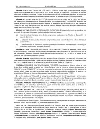 80 (Primera Sección) DIARIO OFICIAL Viernes 4 de marzo de 2016
DÉCIMA QUINTA. DEL CIERRE DE LOS PROYECTOS.- El “MUNICIPIO”, como ejecutor se obliga a
cumplir con lo señalado en los artículos 44 y 45 de las “Reglas de Operación”, informando de manera
oportuna a la Delegación Estatal. En caso de que se modifiquen las aportaciones realizadas al amparo del
presente instrumento, dichas modificaciones quedarán inscritas en el cierre de ejercicio correspondiente.
DÉCIMA SEXTA. DEL BLINDAJE ELECTORAL.- Con el propósito de impedir que el “PREP” sea utilizado
con fines político electorales durante el desarrollo de los procesos electorales, “LAS PARTES” acuerdan que
durante la ejecución del Programa deberán observar lo establecido en el Artículo 50 de las “Reglas de
Operación”, así como las disposiciones que emita el Instituto Nacional Electoral y la Fiscalía Especializada
para la Atención de Delitos Electorales.
DÉCIMA SÉPTIMA. CAUSAS DE TERMINACIÓN ANTICIPADA.- El presente Convenio se podrá dar por
terminado de manera anticipada por cualquiera de las siguientes causas:
a) Incumplimiento en tiempo y forma de los compromisos pactados en las “Reglas de Operación” y el
presente Convenio.
b) La aplicación de los subsidios federales comprometidos en el presente Convenio a fines distintos de
los convenidos.
c) La falta de entrega de información, reportes y demás documentación prevista en este Convenio y en
los diversos instrumentos derivados del mismo.
DÉCIMA OCTAVA. CASOS FORTUITOS O DE FUERZA MAYOR.- Cuando se presenten y sean motivo
de incumplimiento a lo pactado, la contraparte quedará liberada del cumplimiento de las obligaciones que le
son correlativas, debiendo comunicar dichas circunstancias por escrito a la “SEDATU”, a través de las
instancias que suscriben el presente Convenio.
DÉCIMA NOVENA. TRANSPARENCIA.- En la ejecución del Programa “LAS PARTES” convienen que
todas las actividades de difusión y publicidad que lleven a cabo las instancias ejecutoras de obras y acciones
del “PREP”, deberán observar lo señalado en el Artículo 49 de las “Reglas de Operación”.
VIGÉSIMA. PUBLICIDAD E INFORMACIÓN DEL PROYECTO.- Los ejecutores deberán colocar al inicio
de las obras en lugar visible un letrero que indique fecha de inicio, el monto de recursos aportados por la
“SEDATU” y por el “MUNICIPIO”, así como el número de beneficiarios. Al momento de concluir las obras, el
ejecutor deberá instalar una placa en un lugar visible dentro del espacio público rehabilitado de acuerdo a lo
señalado en el “Manual de Recomendaciones para la elaboración de Proyectos del “PREP”.
De conformidad con el Artículo 28 de la Ley General de Desarrollo Social, la publicidad y la información
relativa a las acciones realizadas por el Programa deberán incluir la leyenda: “Este programa es público, ajeno
a cualquier partido político. Queda prohibido el uso para fines distintos al desarrollo social”.
VIGÉSIMA PRIMERA. INTERPRETACIÓN.- “LAS PARTES” manifiestan su conformidad para interpretar
en el ámbito de sus respectivas competencias y para resolver de común acuerdo, todo lo relativo a la
ejecución y cumplimiento del presente instrumento.
VIGÉSIMA SEGUNDA. DE LA VIGENCIA.- El presente Convenio surte sus efectos a partir del día de su
firma y hasta el 31 de diciembre de 2015 y deberá publicarse en el Diario Oficial de la Federación y en el
Órgano Oficial de Difusión del Gobierno de la Entidad Federativa, de acuerdo con lo previsto por el Artículo 36
de la Ley de Planeación, con el propósito de que la población conozca las acciones coordinadas entre
Federación, Entidad Federativa y Municipios.
“Este Programa es público, ajeno a cualquier partido político. Queda prohibido el uso para fines distintos al
desarrollo social”. Artículo 28 de la Ley General de Desarrollo Social.
Leído que fue y debidamente enteradas del alcance y contenido legal, las partes firman el presente
Convenio en 5 ejemplares, en la ciudad de Puebla, Estado de Puebla, a los 19 días del mes de marzo
de 2015.- Por la SEDATU: el Subsecretario de Desarrollo Urbano y Vivienda, Rodrigo Alejandro Nieto
Enríquez.- Rúbrica.- La Oficial Mayor, Judith Aracely Gómez Molano.- Rúbrica.- El Director General de
Rescate de Espacios Públicos, Silvio Lagos Galindo.- Rúbrica.- El Delegado Estatal en Puebla, Román
Lazcano Fernández.- Rúbrica.- Por el Municipio: el Presidente Municipal, Edgardo Ponce Cortés.- Rúbrica.-
El Secretario del H. Ayuntamiento, José Guzmán García.- Rúbrica.
 
