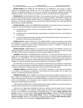 98 (Primera Sección) DIARIO OFICIAL Viernes 4 de marzo de 2016
DÉCIMA QUINTA. DEL CIERRE DE LOS PROYECTOS.- El “MUNICIPIO”, como ejecutor se obliga a
cumplir con lo señalado en los artículos 44 y 45 de las “Reglas de Operación”, informando de manera
oportuna a la Delegación Estatal. En caso de que se modifiquen las aportaciones realizadas al amparo del
presente instrumento, dichas modificaciones quedarán inscritas en el cierre de ejercicio correspondiente.
DÉCIMA SEXTA. DEL BLINDAJE ELECTORAL.- Con el propósito de impedir que el “PREP” sea utilizado
con fines político electorales durante el desarrollo de los procesos electorales, “LAS PARTES” acuerdan que
durante la ejecución del Programa deberán observar lo establecido en el Artículo 50 de las “Reglas de
Operación”, así como las disposiciones que emita el Instituto Nacional Electoral y la Fiscalía Especializada
para la Atención de Delitos Electorales.
DÉCIMA SÉPTIMA. CAUSAS DE TERMINACIÓN ANTICIPADA.- El presente Convenio se podrá dar por
terminado de manera anticipada por cualquiera de las siguientes causas:
a) Incumplimiento en tiempo y forma de los compromisos pactados en las “Reglas de Operación” y el
presente Convenio.
b) La aplicación de los subsidios federales comprometidos en el presente Convenio a fines distintos de
los convenidos.
c) La falta de entrega de información, reportes y demás documentación prevista en este Convenio y en
los diversos instrumentos derivados del mismo.
DÉCIMA OCTAVA. CASOS FORTUITOS O DE FUERZA MAYOR.- Cuando se presenten y sean motivo
de incumplimiento a lo pactado, la contraparte quedará liberada del cumplimiento de las obligaciones que le
son correlativas, debiendo comunicar dichas circunstancias por escrito a la “SEDATU”, a través de las
instancias que suscriben el presente Convenio.
DÉCIMA NOVENA. TRANSPARENCIA.- En la ejecución del Programa “LAS PARTES” convienen que
todas las actividades de difusión y publicidad que lleven a cabo las instancias ejecutoras de obras y acciones
del “PREP”, deberán observar lo señalado en el Artículo 49 de las “Reglas de Operación”.
VIGÉSIMA. PUBLICIDAD E INFORMACIÓN DEL PROYECTO.- Los ejecutores deberán colocar al inicio
de las obras en lugar visible un letrero que indique fecha de inicio, el monto de recursos aportados por la
“SEDATU” y por el “MUNICIPIO”, así como el número de beneficiarios. Al momento de concluir las obras, el
ejecutor deberá instalar una placa en un lugar visible dentro del espacio público rehabilitado de acuerdo a lo
señalado en el “Manual de Recomendaciones para la elaboración de Proyectos del “PREP”.
De conformidad con el Artículo 28 de la Ley General de Desarrollo Social, la publicidad y la información
relativa a las acciones realizadas por el Programa deberán incluir la leyenda: “Este programa es público, ajeno
a cualquier partido político. Queda prohibido el uso para fines distintos al desarrollo social”.
VIGÉSIMA PRIMERA. INTERPRETACIÓN.- “LAS PARTES” manifiestan su conformidad para interpretar
en el ámbito de sus respectivas competencias y para resolver de común acuerdo, todo lo relativo a la
ejecución y cumplimiento del presente instrumento.
VIGÉSIMA SEGUNDA. DE LA VIGENCIA.- El presente Convenio surte sus efectos a partir del día de su
firma y hasta el 31 de diciembre de 2015 y deberá publicarse en el Diario Oficial de la Federación y en el
Órgano Oficial de Difusión del Gobierno de la Entidad Federativa, de acuerdo con lo previsto por el Artículo 36
de la Ley de Planeación, con el propósito de que la población conozca las acciones coordinadas entre
Federación, Entidad Federativa y Municipios.
“Este Programa es público, ajeno a cualquier partido político. Queda prohibido el uso para fines distintos al
desarrollo social”. Artículo 28 de la Ley General de Desarrollo Social.
Leído que fue y debidamente enteradas del alcance y contenido legal, las partes firman el presente
Convenio en 5 ejemplares, en la ciudad de Puebla, Estado de Puebla, a los 19 días del mes de marzo
de 2015.- Por la SEDATU: el Subsecretario de Desarrollo Urbano y Vivienda, Rodrigo Alejandro Nieto
Enríquez.- Rúbrica.- La Oficial Mayor, Judith Aracely Gómez Molano.- Rúbrica.- El Director General de
Rescate de Espacios Públicos, Silvio Lagos Galindo.- Rúbrica.- El Delegado Estatal en Puebla, Román
Lazcano Fernández.- Rúbrica.- Por el Municipio: el Presidente Municipal, Carlos Alberto Morales Álvarez.-
Rúbrica.- El Secretario del H. Ayuntamiento, Gregorio Romero Oliver.- Rúbrica.
 