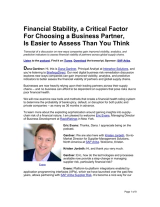 Page 1 of 9
Financial Stability, a Critical Factor
For Choosing a Business Partner,
Is Easier to Assess Than You Think
Transcript of a discussion on new ways companies gain improved visibility, analytics, and
predictive indicators to assess financial viability of partners across global supply chains.
Listen to the podcast. Find it on iTunes. Download the transcript. Sponsor: SAP Ariba.
Dana Gardner: Hi, this is Dana Gardner, Principal Analyst at Interarbor Solutions, and
you’re listening to BriefingsDirect. Our next digital business risk remediation discussion
explores new ways companies can gain improved visibility, analytics, and predictive
indicators to better assess the financial viability of partners and global supply chains.
Businesses are now heavily relying upon their trading partners across their supply
chains -- and no business can afford to be dependent on suppliers that pose risks due to
poor financial health.
We will now examine new tools and methods that create a financial health rating system
to determine the probability of bankruptcy, default, or disruption for both public and
private companies -- as many as 36 months in advance.
To learn more about the exploding sophistication around gaining insights into supply-
chain risk of a financial nature, I am pleased to welcome Eric Evans, Managing Director
of Business Development at RapidRatings in New York.
Eric Evans: Thanks, Dana. I appreciate being on the
podcast.
Gardner: We are also here with Kristen Jordeth, Go-to-
Market Director for Supplier Management Solutions,
North America at SAP Ariba. Welcome, Kristen.
Kristen Jordeth: Hi, and thank you very much.
Gardner: Eric, how do the technologies and processes
available now provide a step-change in managing
supplier risk, particularly financial risk?
Evans: Platform-to-platform integrations enabled by
application programming interfaces (APIs), which we have launched over the past few
years, allows partnering with SAP Ariba Supplier Risk. It’s become a nice way for our
Evans
 