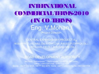 INTERNATIONAL
COMMERCIALTERMS-2010
(IN CO TERMS)
Eng. V.Mohan./
Project Director-
CENTRAL EXPRESSWAY PROJECT-II,
M.Sc(PPM, Turin, Italy), Dip.In Com.Com. Arb (ICLP),DIPPCA (SL),
FCIHT(Lond), FIE(SL), B.Sc(Eng),MIE (SL)
ROAD DEVELOPMENT AUTHORITY
3rd Floor, "Sethsiripaya ", Battaramulla, CO 10120, Sri Lanka, 
Office :-+94112877708 - Extension -126
Mobile: +94-77 316 8726, +94 71 843 3070 Home ;+94112322070 Fax No.+94112877708
 