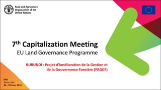 7th Capitalization Meeting
EU Land Governance Programme
FAO
Rome, Italy
26 – 29 June, 2018
BURUNDI : Projet d’Amélioration de la Gestion et
de la Gouvernance Foncière (PAGGF)
 