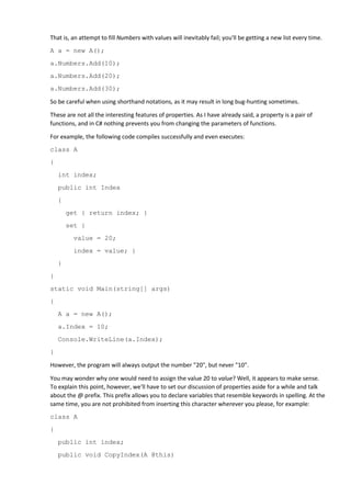 That is, an attempt to fill Numbers with values will inevitably fail; you'll be getting a new list every time.
A a = new A();
a.Numbers.Add(10);
a.Numbers.Add(20);
a.Numbers.Add(30);
So be careful when using shorthand notations, as it may result in long bug-hunting sometimes.
These are not all the interesting features of properties. As I have already said, a property is a pair of
functions, and in C# nothing prevents you from changing the parameters of functions.
For example, the following code compiles successfully and even executes:
class A
{
int index;
public int Index
{
get { return index; }
set {
value = 20;
index = value; }
}
}
static void Main(string[] args)
{
A a = new A();
a.Index = 10;
Console.WriteLine(a.Index);
}
However, the program will always output the number "20", but never "10".
You may wonder why one would need to assign the value 20 to value? Well, it appears to make sense.
To explain this point, however, we'll have to set our discussion of properties aside for a while and talk
about the @ prefix. This prefix allows you to declare variables that resemble keywords in spelling. At the
same time, you are not prohibited from inserting this character wherever you please, for example:
class A
{
public int index;
public void CopyIndex(A @this)
 